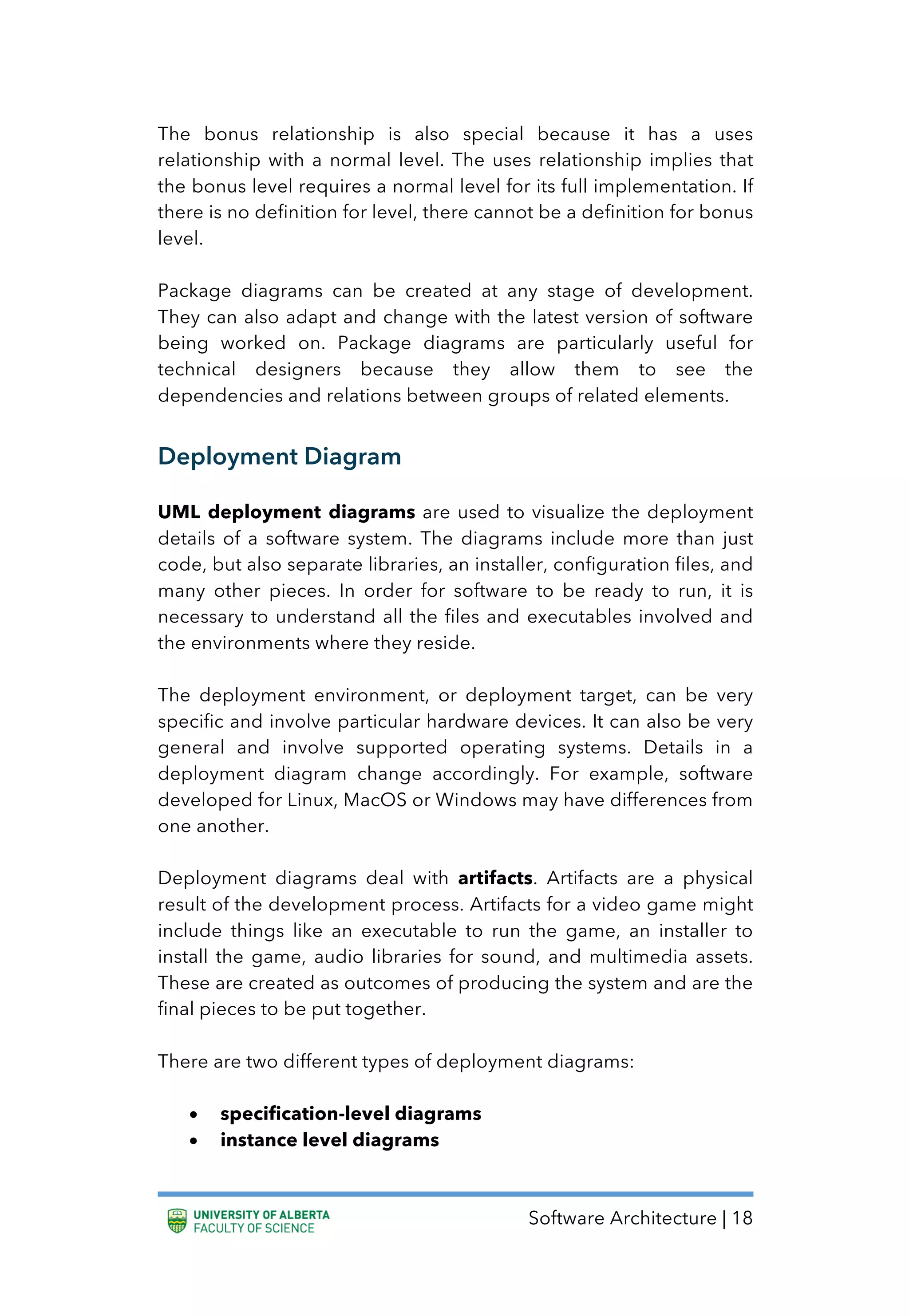 Software Architecture | 18
The bonus relationship is also special because it has a uses
relationship with a normal level. The uses relationship implies that
the bonus level requires a normal level for its full implementation. If
there is no definition for level, there cannot be a definition for bonus
level.
Package diagrams can be created at any stage of development.
They can also adapt and change with the latest version of software
being worked on. Package diagrams are particularly useful for
technical designers because they allow them to see the
dependencies and relations between groups of related elements.
Deployment Diagram
UML deployment diagrams are used to visualize the deployment
details of a software system. The diagrams include more than just
code, but also separate libraries, an installer, configuration files, and
many other pieces. In order for software to be ready to run, it is
necessary to understand all the files and executables involved and
the environments where they reside.
The deployment environment, or deployment target, can be very
specific and involve particular hardware devices. It can also be very
general and involve supported operating systems. Details in a
deployment diagram change accordingly. For example, software
developed for Linux, MacOS or Windows may have differences from
one another.
Deployment diagrams deal with artifacts. Artifacts are a physical
result of the development process. Artifacts for a video game might
include things like an executable to run the game, an installer to
install the game, audio libraries for sound, and multimedia assets.
These are created as outcomes of producing the system and are the
final pieces to be put together.
There are two different types of deployment diagrams:
• specification-level diagrams
• instance level diagrams
 