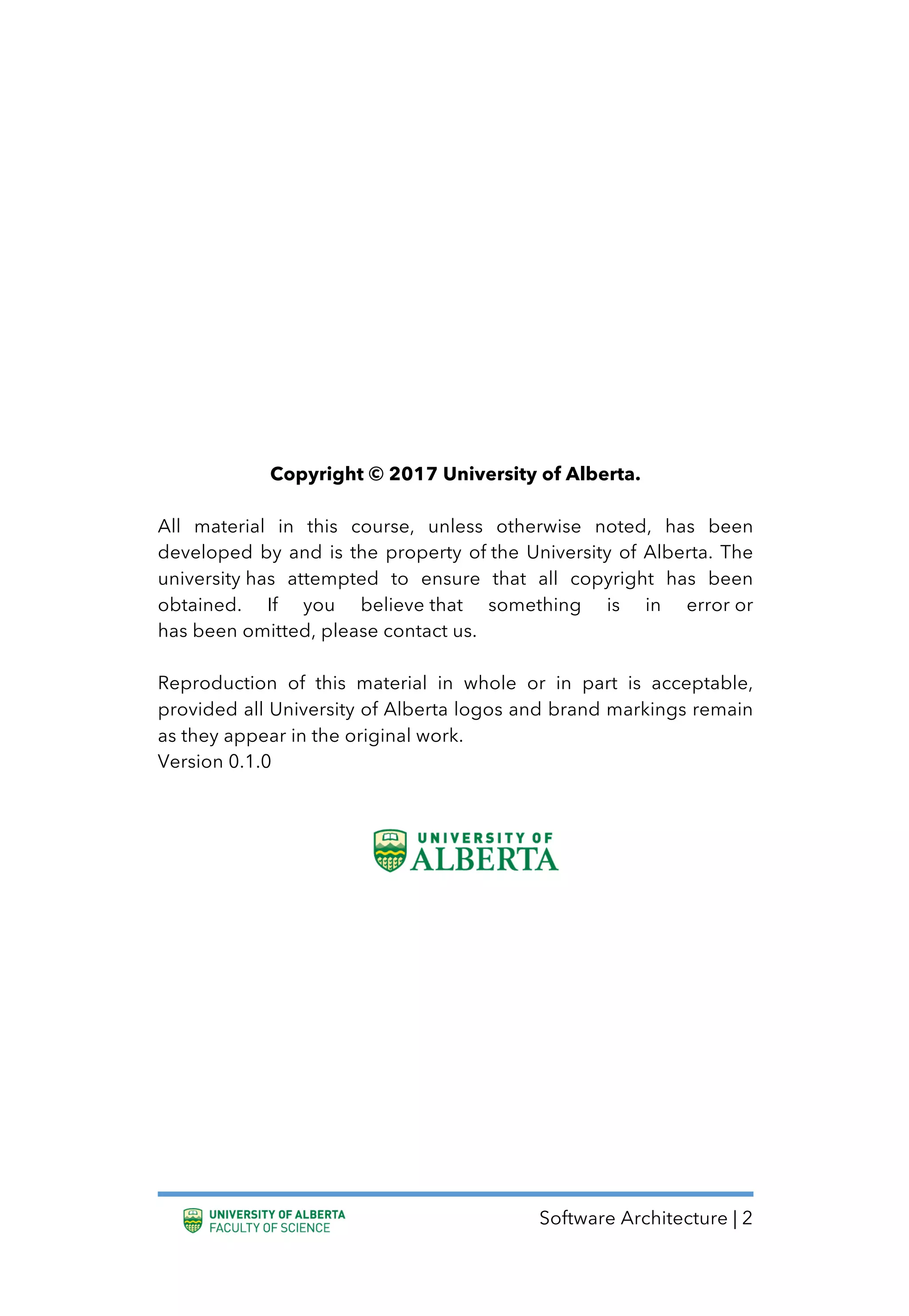 Software Architecture | 2
Copyright © 2017 University of Alberta.
All material in this course, unless otherwise noted, has been
developed by and is the property of the University of Alberta. The
university has attempted to ensure that all copyright has been
obtained. If you believe that something is in error or
has been omitted, please contact us.
Reproduction of this material in whole or in part is acceptable,
provided all University of Alberta logos and brand markings remain
as they appear in the original work.
Version 0.1.0
 