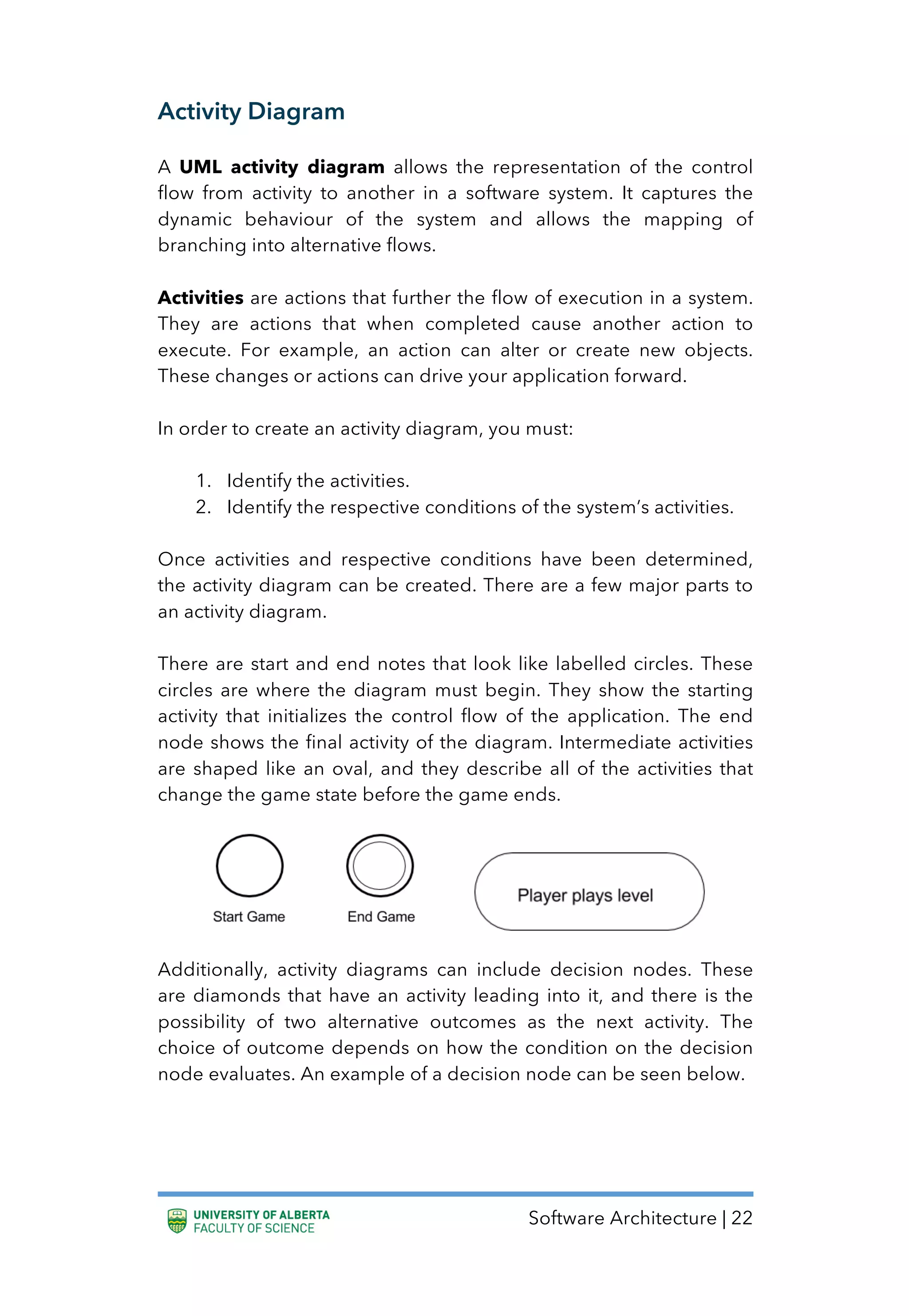 Software Architecture | 22
Activity Diagram
A UML activity diagram allows the representation of the control
flow from activity to another in a software system. It captures the
dynamic behaviour of the system and allows the mapping of
branching into alternative flows.
Activities are actions that further the flow of execution in a system.
They are actions that when completed cause another action to
execute. For example, an action can alter or create new objects.
These changes or actions can drive your application forward.
In order to create an activity diagram, you must:
1. Identify the activities.
2. Identify the respective conditions of the system’s activities.
Once activities and respective conditions have been determined,
the activity diagram can be created. There are a few major parts to
an activity diagram.
There are start and end notes that look like labelled circles. These
circles are where the diagram must begin. They show the starting
activity that initializes the control flow of the application. The end
node shows the final activity of the diagram. Intermediate activities
are shaped like an oval, and they describe all of the activities that
change the game state before the game ends.
Additionally, activity diagrams can include decision nodes. These
are diamonds that have an activity leading into it, and there is the
possibility of two alternative outcomes as the next activity. The
choice of outcome depends on how the condition on the decision
node evaluates. An example of a decision node can be seen below.
 
