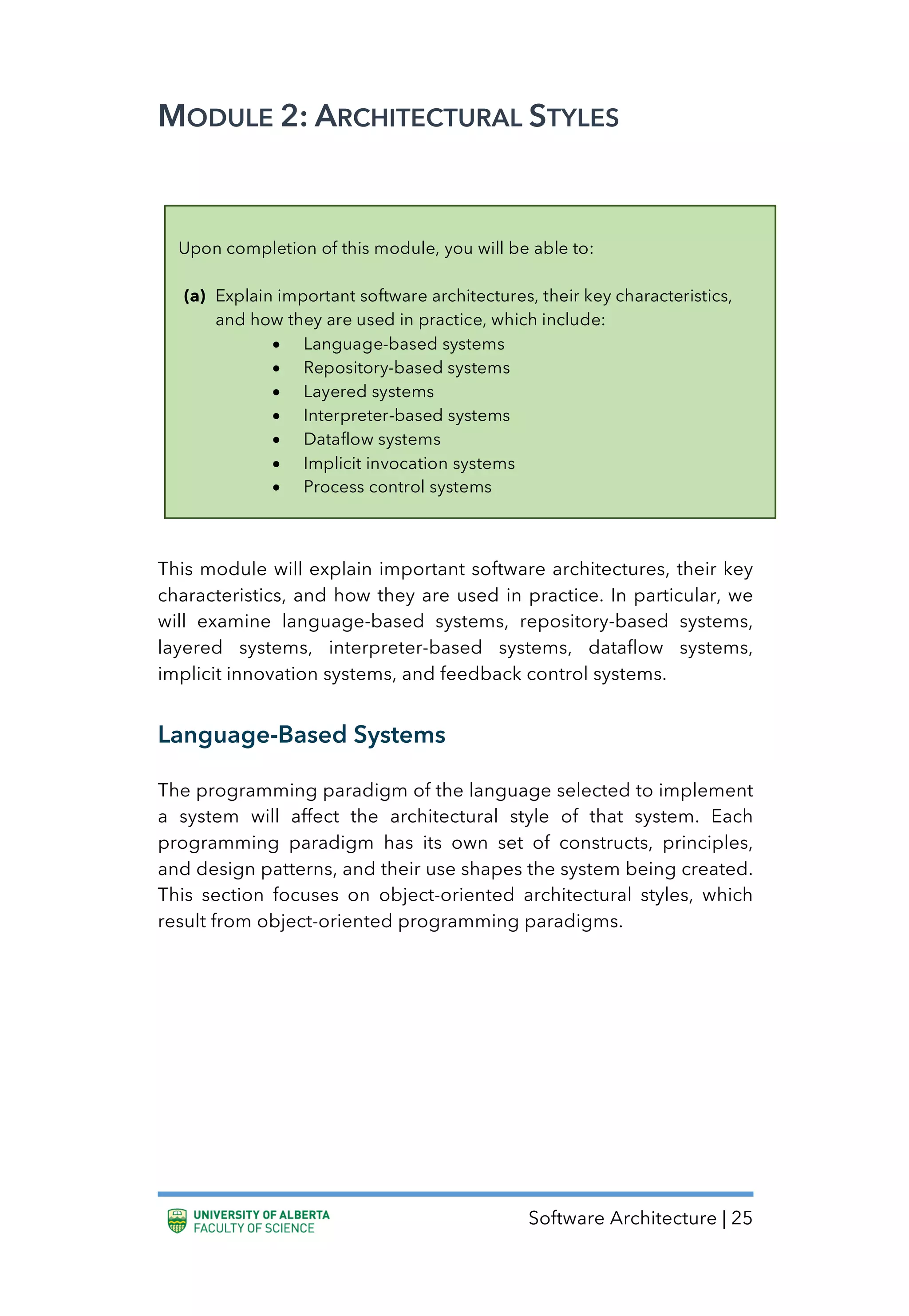 Software Architecture | 25
MODULE 2: ARCHITECTURAL STYLES
This module will explain important software architectures, their key
characteristics, and how they are used in practice. In particular, we
will examine language-based systems, repository-based systems,
layered systems, interpreter-based systems, dataflow systems,
implicit innovation systems, and feedback control systems.
Language-Based Systems
The programming paradigm of the language selected to implement
a system will affect the architectural style of that system. Each
programming paradigm has its own set of constructs, principles,
and design patterns, and their use shapes the system being created.
This section focuses on object-oriented architectural styles, which
result from object-oriented programming paradigms.
Upon completion of this module, you will be able to:
(a) Explain important software architectures, their key characteristics,
and how they are used in practice, which include:
• Language-based systems
• Repository-based systems
• Layered systems
• Interpreter-based systems
• Dataflow systems
• Implicit invocation systems
• Process control systems
 