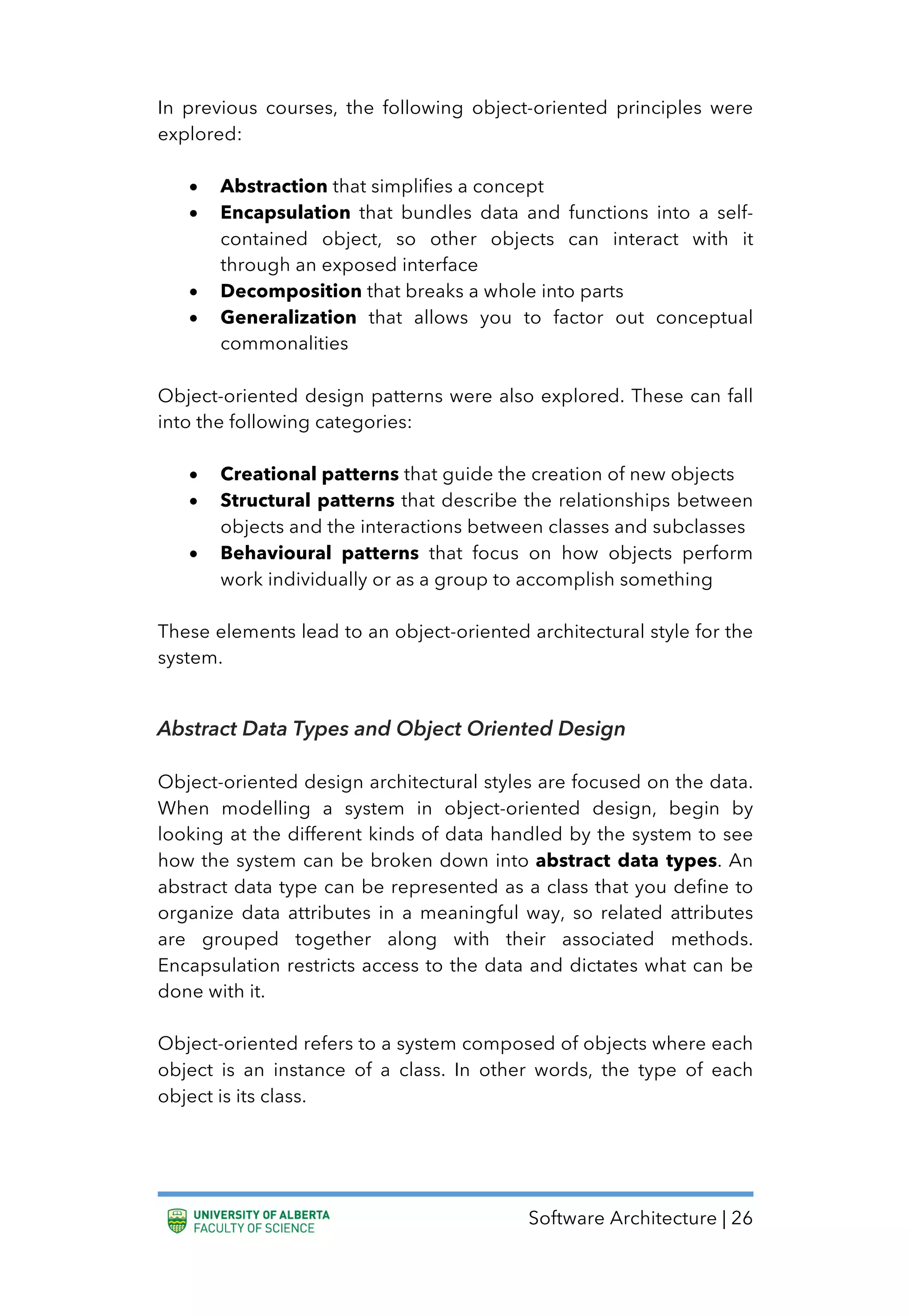 Software Architecture | 26
In previous courses, the following object-oriented principles were
explored:
• Abstraction that simplifies a concept
• Encapsulation that bundles data and functions into a self-
contained object, so other objects can interact with it
through an exposed interface
• Decomposition that breaks a whole into parts
• Generalization that allows you to factor out conceptual
commonalities
Object-oriented design patterns were also explored. These can fall
into the following categories:
• Creational patterns that guide the creation of new objects
• Structural patterns that describe the relationships between
objects and the interactions between classes and subclasses
• Behavioural patterns that focus on how objects perform
work individually or as a group to accomplish something
These elements lead to an object-oriented architectural style for the
system.
Abstract Data Types and Object Oriented Design
Object-oriented design architectural styles are focused on the data.
When modelling a system in object-oriented design, begin by
looking at the different kinds of data handled by the system to see
how the system can be broken down into abstract data types. An
abstract data type can be represented as a class that you define to
organize data attributes in a meaningful way, so related attributes
are grouped together along with their associated methods.
Encapsulation restricts access to the data and dictates what can be
done with it.
Object-oriented refers to a system composed of objects where each
object is an instance of a class. In other words, the type of each
object is its class.
 