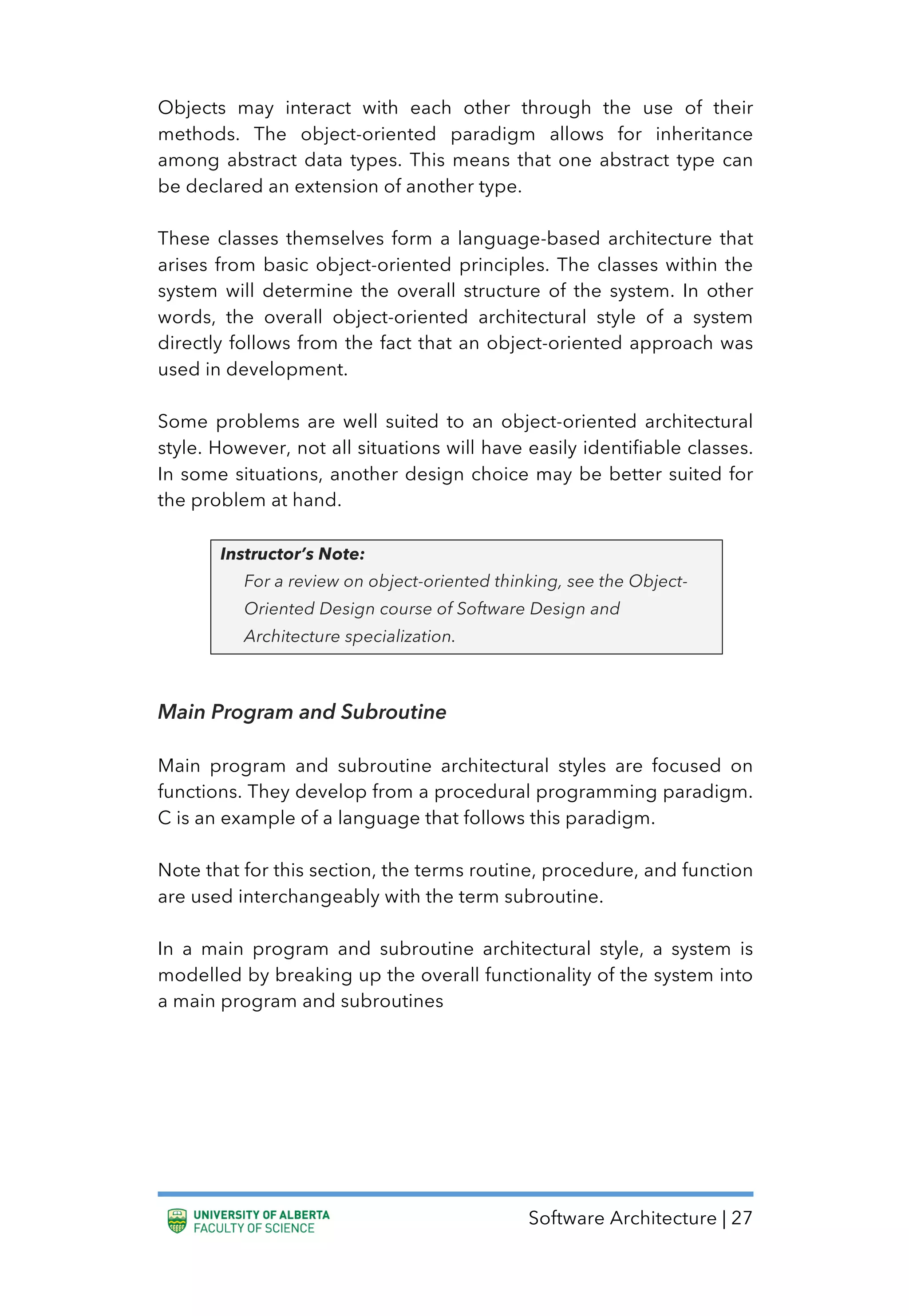 Software Architecture | 27
Objects may interact with each other through the use of their
methods. The object-oriented paradigm allows for inheritance
among abstract data types. This means that one abstract type can
be declared an extension of another type.
These classes themselves form a language-based architecture that
arises from basic object-oriented principles. The classes within the
system will determine the overall structure of the system. In other
words, the overall object-oriented architectural style of a system
directly follows from the fact that an object-oriented approach was
used in development.
Some problems are well suited to an object-oriented architectural
style. However, not all situations will have easily identifiable classes.
In some situations, another design choice may be better suited for
the problem at hand.
Instructor’s Note:
For a review on object-oriented thinking, see the Object-
Oriented Design course of Software Design and
Architecture specialization.
Main Program and Subroutine
Main program and subroutine architectural styles are focused on
functions. They develop from a procedural programming paradigm.
C is an example of a language that follows this paradigm.
Note that for this section, the terms routine, procedure, and function
are used interchangeably with the term subroutine.
In a main program and subroutine architectural style, a system is
modelled by breaking up the overall functionality of the system into
a main program and subroutines
 