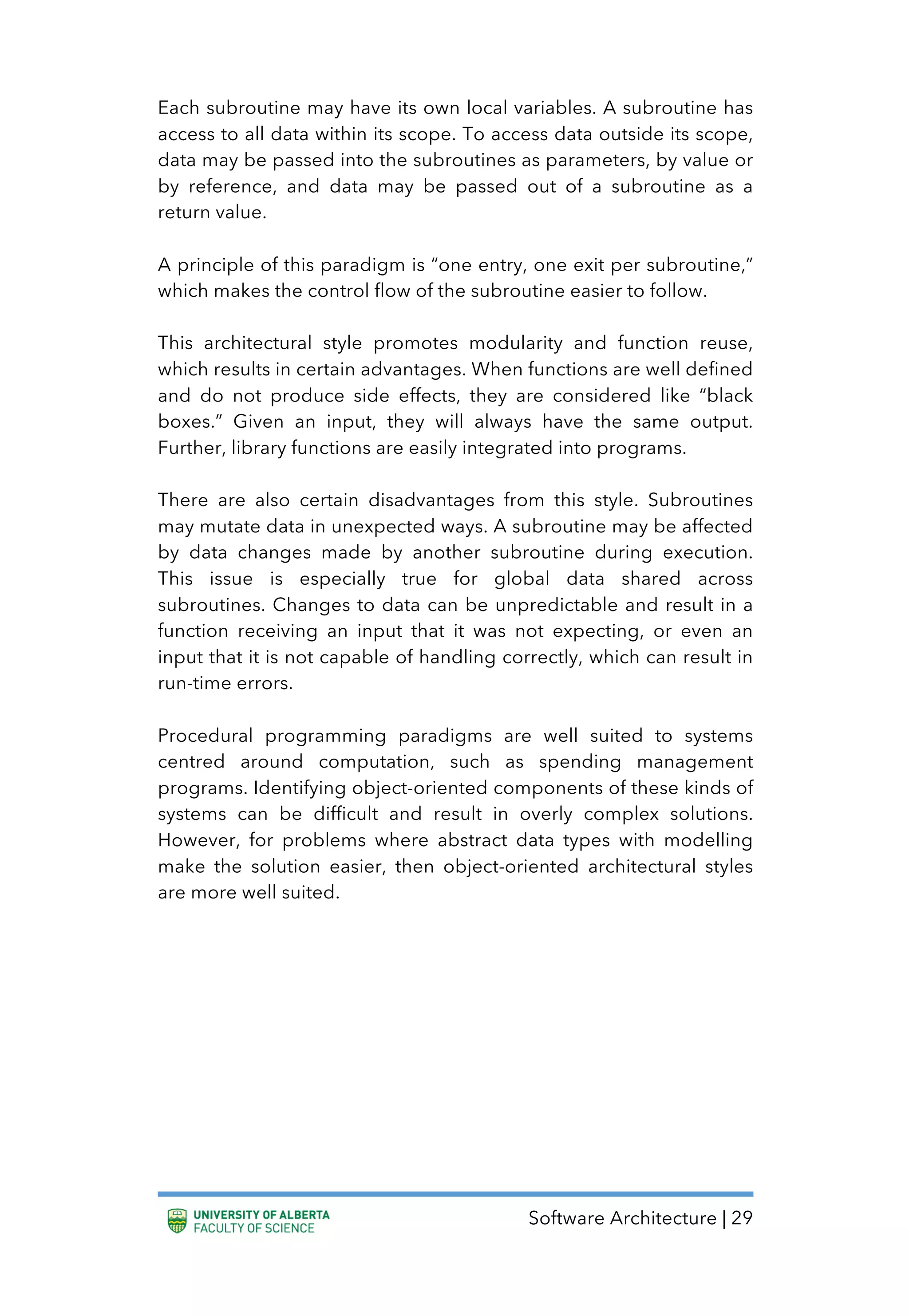 Software Architecture | 29
Each subroutine may have its own local variables. A subroutine has
access to all data within its scope. To access data outside its scope,
data may be passed into the subroutines as parameters, by value or
by reference, and data may be passed out of a subroutine as a
return value.
A principle of this paradigm is “one entry, one exit per subroutine,”
which makes the control flow of the subroutine easier to follow.
This architectural style promotes modularity and function reuse,
which results in certain advantages. When functions are well defined
and do not produce side effects, they are considered like “black
boxes.” Given an input, they will always have the same output.
Further, library functions are easily integrated into programs.
There are also certain disadvantages from this style. Subroutines
may mutate data in unexpected ways. A subroutine may be affected
by data changes made by another subroutine during execution.
This issue is especially true for global data shared across
subroutines. Changes to data can be unpredictable and result in a
function receiving an input that it was not expecting, or even an
input that it is not capable of handling correctly, which can result in
run-time errors.
Procedural programming paradigms are well suited to systems
centred around computation, such as spending management
programs. Identifying object-oriented components of these kinds of
systems can be difficult and result in overly complex solutions.
However, for problems where abstract data types with modelling
make the solution easier, then object-oriented architectural styles
are more well suited.
 