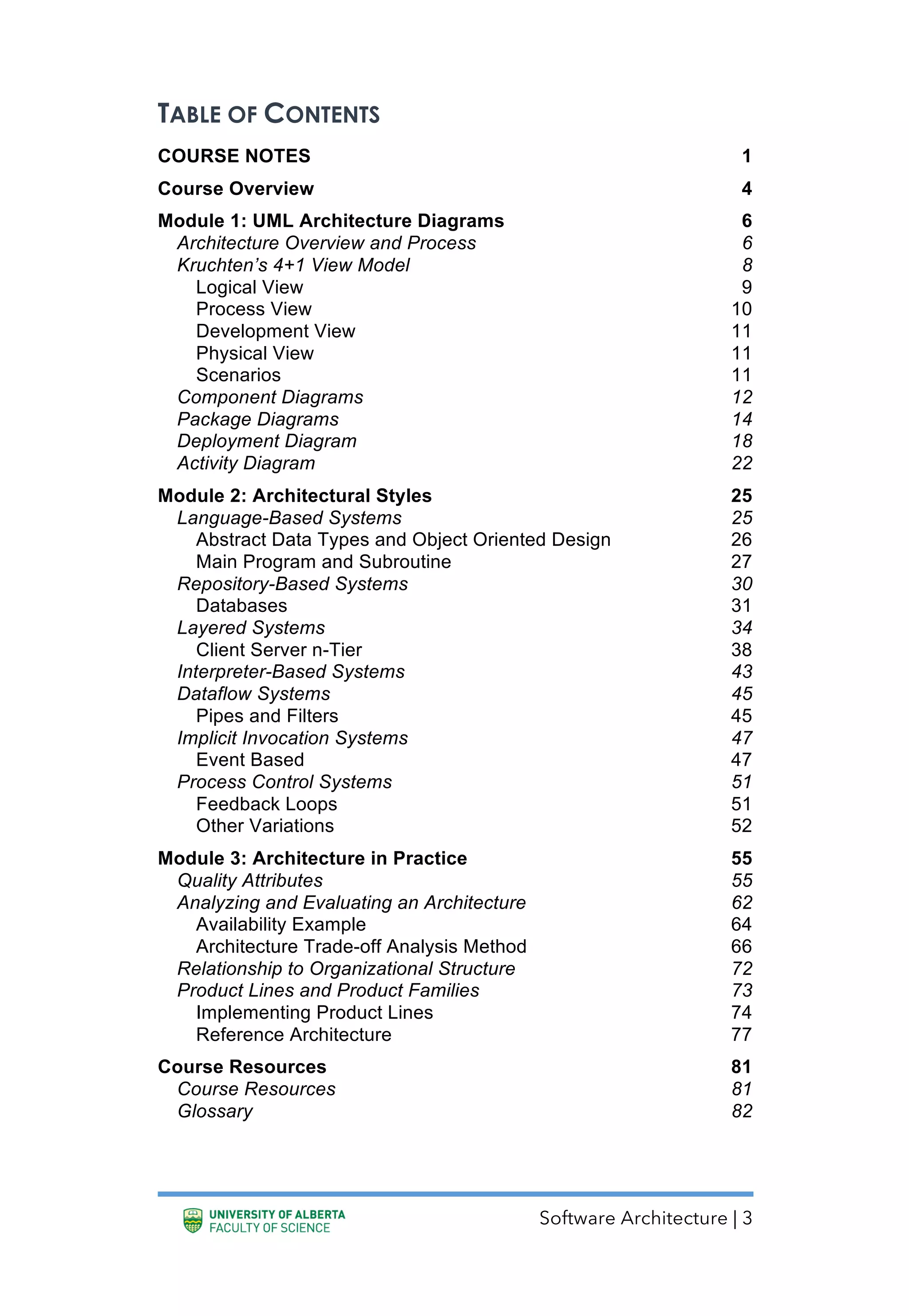 Software Architecture | 3
TABLE OF CONTENTS
COURSE NOTES 1
Course Overview 4
Module 1: UML Architecture Diagrams 6
Architecture Overview and Process 6
Kruchten’s 4+1 View Model 8
Logical View 9
Process View 10
Development View 11
Physical View 11
Scenarios 11
Component Diagrams 12
Package Diagrams 14
Deployment Diagram 18
Activity Diagram 22
Module 2: Architectural Styles 25
Language-Based Systems 25
Abstract Data Types and Object Oriented Design 26
Main Program and Subroutine 27
Repository-Based Systems 30
Databases 31
Layered Systems 34
Client Server n-Tier 38
Interpreter-Based Systems 43
Dataflow Systems 45
Pipes and Filters 45
Implicit Invocation Systems 47
Event Based 47
Process Control Systems 51
Feedback Loops 51
Other Variations 52
Module 3: Architecture in Practice 55
Quality Attributes 55
Analyzing and Evaluating an Architecture 62
Availability Example 64
Architecture Trade-off Analysis Method 66
Relationship to Organizational Structure 72
Product Lines and Product Families 73
Implementing Product Lines 74
Reference Architecture 77
Course Resources 81
Course Resources 81
Glossary 82
 