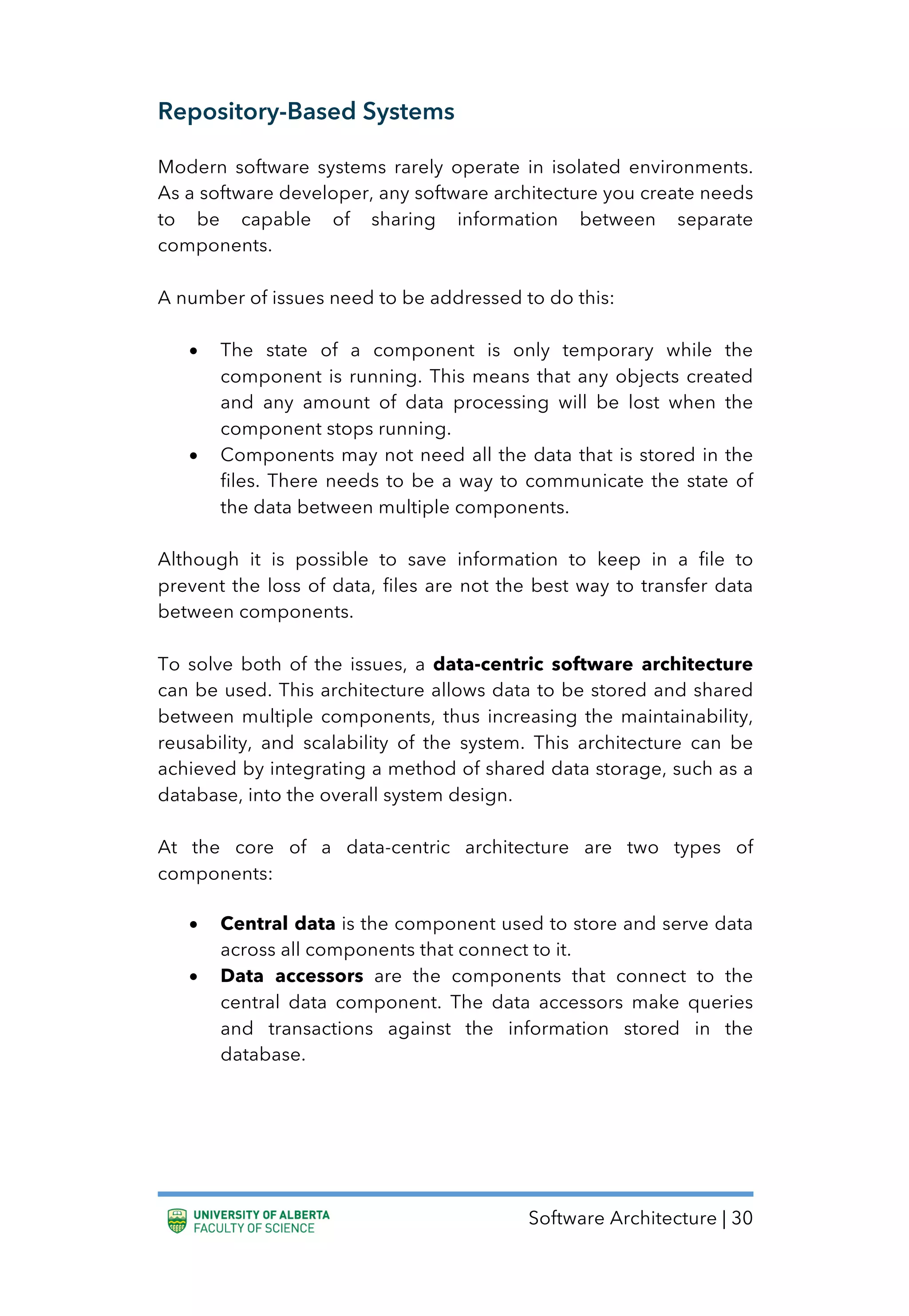 Software Architecture | 30
Repository-Based Systems
Modern software systems rarely operate in isolated environments.
As a software developer, any software architecture you create needs
to be capable of sharing information between separate
components.
A number of issues need to be addressed to do this:
• The state of a component is only temporary while the
component is running. This means that any objects created
and any amount of data processing will be lost when the
component stops running.
• Components may not need all the data that is stored in the
files. There needs to be a way to communicate the state of
the data between multiple components.
Although it is possible to save information to keep in a file to
prevent the loss of data, files are not the best way to transfer data
between components.
To solve both of the issues, a data-centric software architecture
can be used. This architecture allows data to be stored and shared
between multiple components, thus increasing the maintainability,
reusability, and scalability of the system. This architecture can be
achieved by integrating a method of shared data storage, such as a
database, into the overall system design.
At the core of a data-centric architecture are two types of
components:
• Central data is the component used to store and serve data
across all components that connect to it.
• Data accessors are the components that connect to the
central data component. The data accessors make queries
and transactions against the information stored in the
database.
 