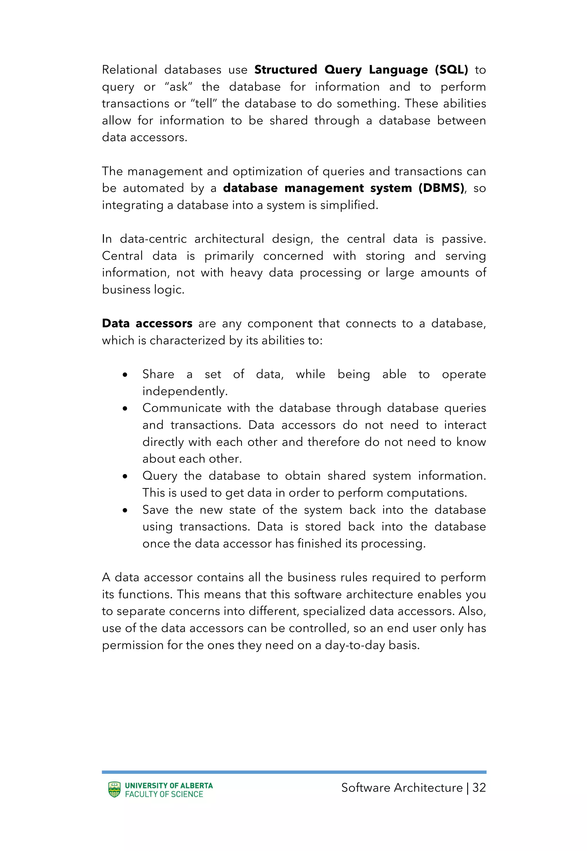 Software Architecture | 32
Relational databases use Structured Query Language (SQL) to
query or “ask” the database for information and to perform
transactions or “tell” the database to do something. These abilities
allow for information to be shared through a database between
data accessors.
The management and optimization of queries and transactions can
be automated by a database management system (DBMS), so
integrating a database into a system is simplified.
In data-centric architectural design, the central data is passive.
Central data is primarily concerned with storing and serving
information, not with heavy data processing or large amounts of
business logic.
Data accessors are any component that connects to a database,
which is characterized by its abilities to:
• Share a set of data, while being able to operate
independently.
• Communicate with the database through database queries
and transactions. Data accessors do not need to interact
directly with each other and therefore do not need to know
about each other.
• Query the database to obtain shared system information.
This is used to get data in order to perform computations.
• Save the new state of the system back into the database
using transactions. Data is stored back into the database
once the data accessor has finished its processing.
A data accessor contains all the business rules required to perform
its functions. This means that this software architecture enables you
to separate concerns into different, specialized data accessors. Also,
use of the data accessors can be controlled, so an end user only has
permission for the ones they need on a day-to-day basis.
 