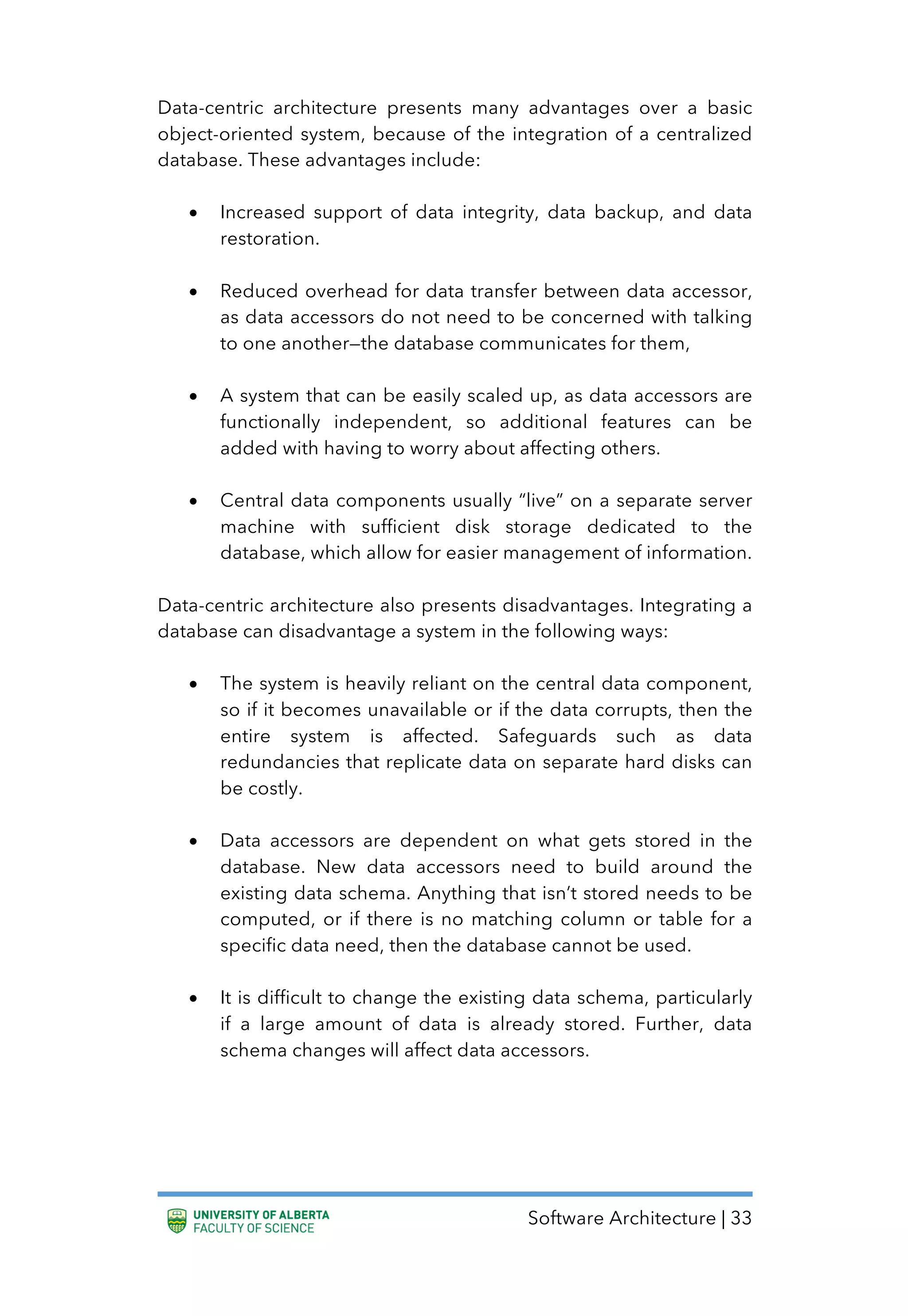Software Architecture | 33
Data-centric architecture presents many advantages over a basic
object-oriented system, because of the integration of a centralized
database. These advantages include:
• Increased support of data integrity, data backup, and data
restoration.
• Reduced overhead for data transfer between data accessor,
as data accessors do not need to be concerned with talking
to one another—the database communicates for them,
• A system that can be easily scaled up, as data accessors are
functionally independent, so additional features can be
added with having to worry about affecting others.
• Central data components usually “live” on a separate server
machine with sufficient disk storage dedicated to the
database, which allow for easier management of information.
Data-centric architecture also presents disadvantages. Integrating a
database can disadvantage a system in the following ways:
• The system is heavily reliant on the central data component,
so if it becomes unavailable or if the data corrupts, then the
entire system is affected. Safeguards such as data
redundancies that replicate data on separate hard disks can
be costly.
• Data accessors are dependent on what gets stored in the
database. New data accessors need to build around the
existing data schema. Anything that isn’t stored needs to be
computed, or if there is no matching column or table for a
specific data need, then the database cannot be used.
• It is difficult to change the existing data schema, particularly
if a large amount of data is already stored. Further, data
schema changes will affect data accessors.
 