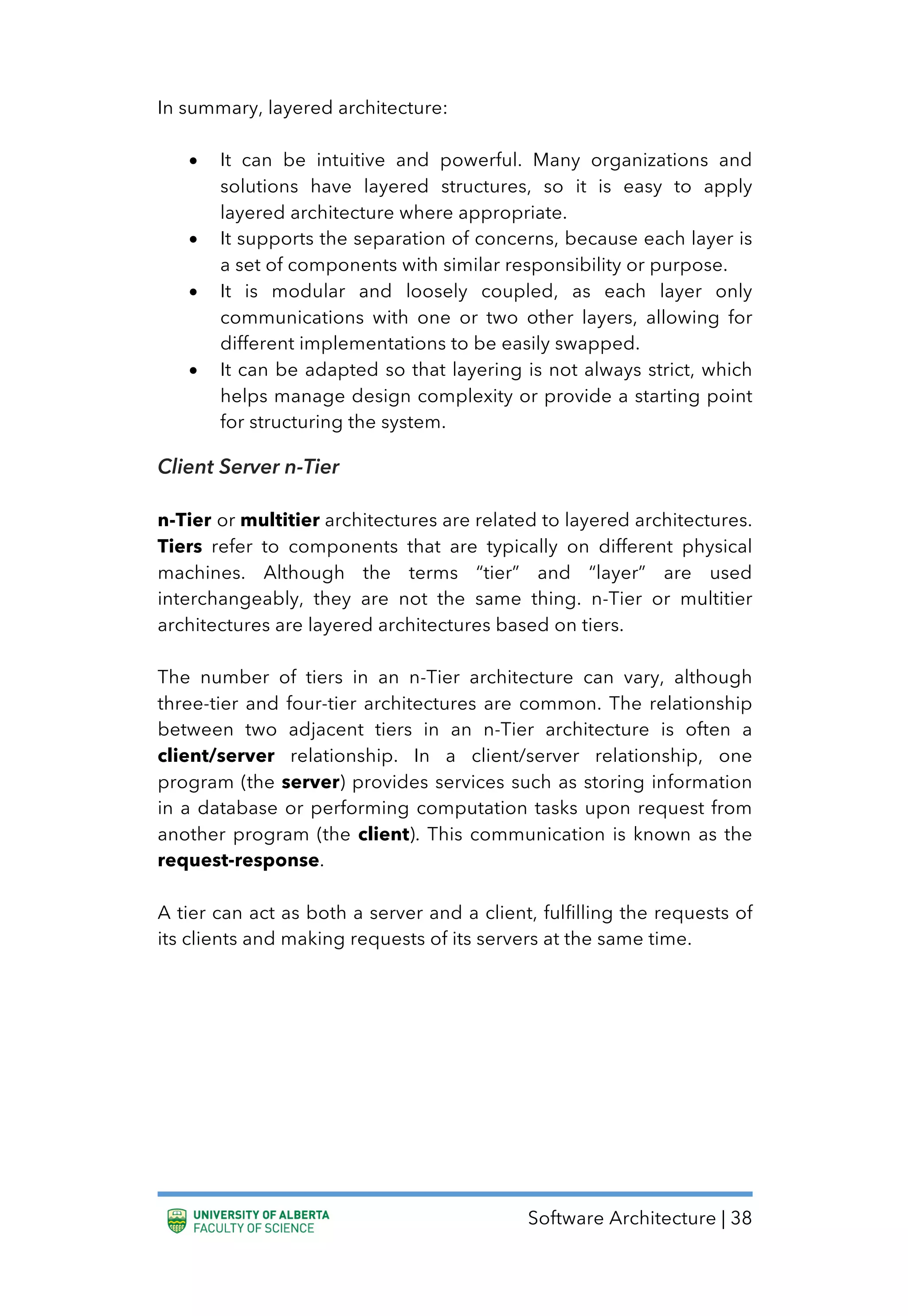 Software Architecture | 38
In summary, layered architecture:
• It can be intuitive and powerful. Many organizations and
solutions have layered structures, so it is easy to apply
layered architecture where appropriate.
• It supports the separation of concerns, because each layer is
a set of components with similar responsibility or purpose.
• It is modular and loosely coupled, as each layer only
communications with one or two other layers, allowing for
different implementations to be easily swapped.
• It can be adapted so that layering is not always strict, which
helps manage design complexity or provide a starting point
for structuring the system.
Client Server n-Tier
n-Tier or multitier architectures are related to layered architectures.
Tiers refer to components that are typically on different physical
machines. Although the terms “tier” and “layer” are used
interchangeably, they are not the same thing. n-Tier or multitier
architectures are layered architectures based on tiers.
The number of tiers in an n-Tier architecture can vary, although
three-tier and four-tier architectures are common. The relationship
between two adjacent tiers in an n-Tier architecture is often a
client/server relationship. In a client/server relationship, one
program (the server) provides services such as storing information
in a database or performing computation tasks upon request from
another program (the client). This communication is known as the
request-response.
A tier can act as both a server and a client, fulfilling the requests of
its clients and making requests of its servers at the same time.
 