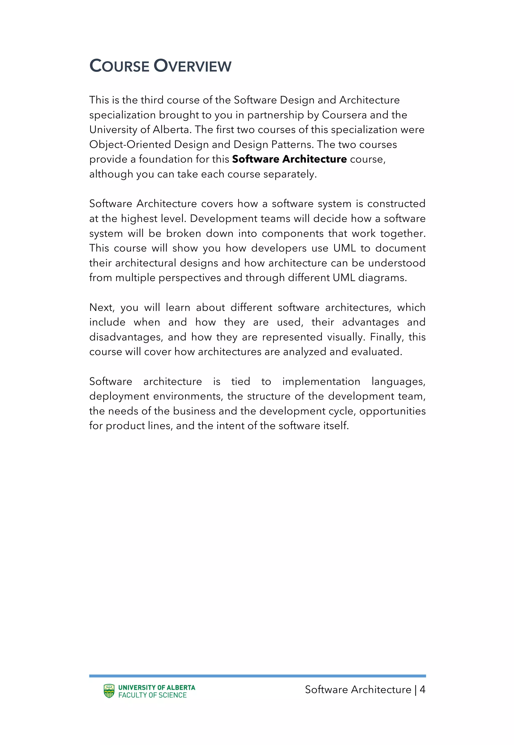 Software Architecture | 4
COURSE OVERVIEW
This is the third course of the Software Design and Architecture
specialization brought to you in partnership by Coursera and the
University of Alberta. The first two courses of this specialization were
Object-Oriented Design and Design Patterns. The two courses
provide a foundation for this Software Architecture course,
although you can take each course separately.
Software Architecture covers how a software system is constructed
at the highest level. Development teams will decide how a software
system will be broken down into components that work together.
This course will show you how developers use UML to document
their architectural designs and how architecture can be understood
from multiple perspectives and through different UML diagrams.
Next, you will learn about different software architectures, which
include when and how they are used, their advantages and
disadvantages, and how they are represented visually. Finally, this
course will cover how architectures are analyzed and evaluated.
Software architecture is tied to implementation languages,
deployment environments, the structure of the development team,
the needs of the business and the development cycle, opportunities
for product lines, and the intent of the software itself.
 