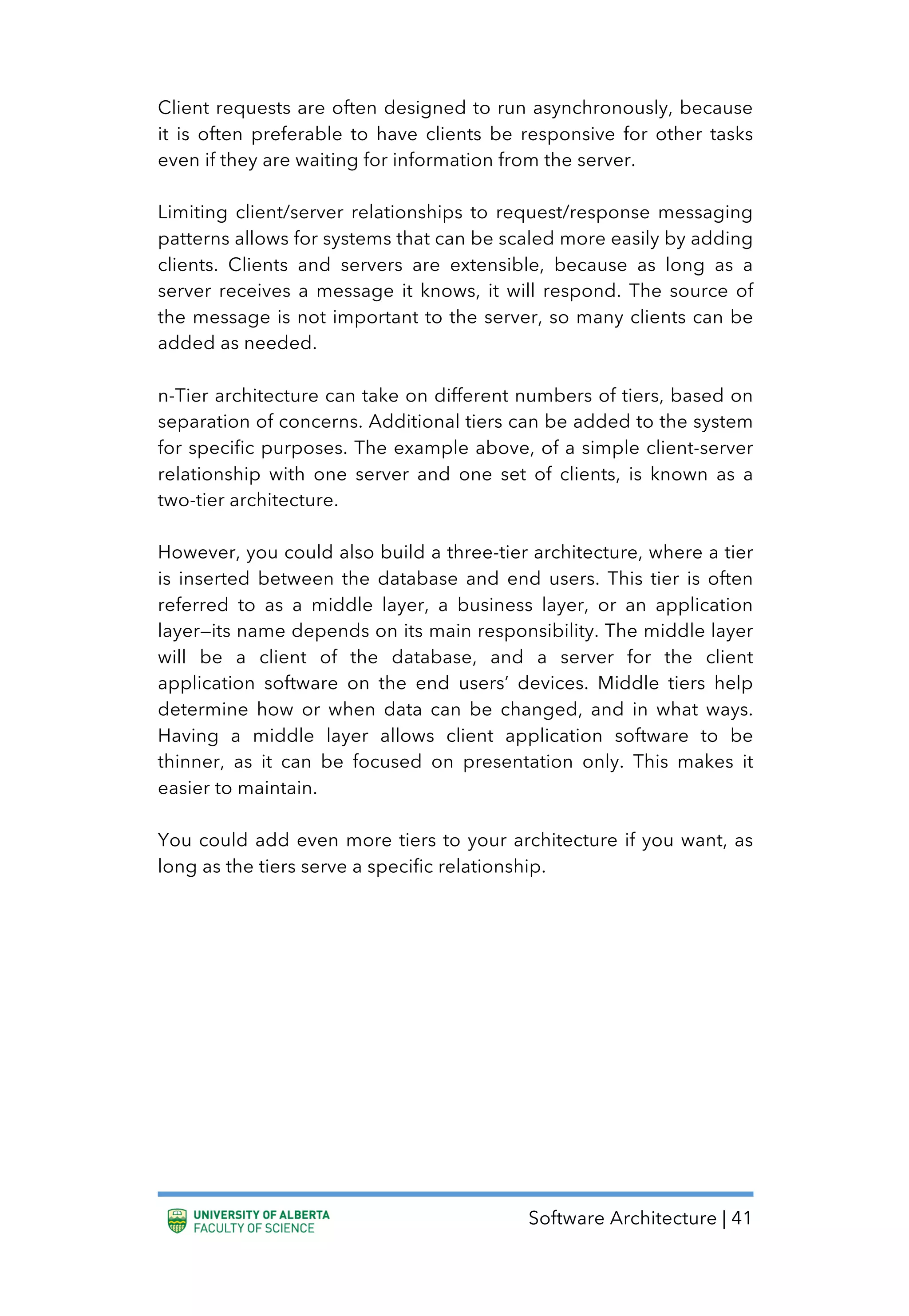Software Architecture | 41
Client requests are often designed to run asynchronously, because
it is often preferable to have clients be responsive for other tasks
even if they are waiting for information from the server.
Limiting client/server relationships to request/response messaging
patterns allows for systems that can be scaled more easily by adding
clients. Clients and servers are extensible, because as long as a
server receives a message it knows, it will respond. The source of
the message is not important to the server, so many clients can be
added as needed.
n-Tier architecture can take on different numbers of tiers, based on
separation of concerns. Additional tiers can be added to the system
for specific purposes. The example above, of a simple client-server
relationship with one server and one set of clients, is known as a
two-tier architecture.
However, you could also build a three-tier architecture, where a tier
is inserted between the database and end users. This tier is often
referred to as a middle layer, a business layer, or an application
layer—its name depends on its main responsibility. The middle layer
will be a client of the database, and a server for the client
application software on the end users’ devices. Middle tiers help
determine how or when data can be changed, and in what ways.
Having a middle layer allows client application software to be
thinner, as it can be focused on presentation only. This makes it
easier to maintain.
You could add even more tiers to your architecture if you want, as
long as the tiers serve a specific relationship.
 