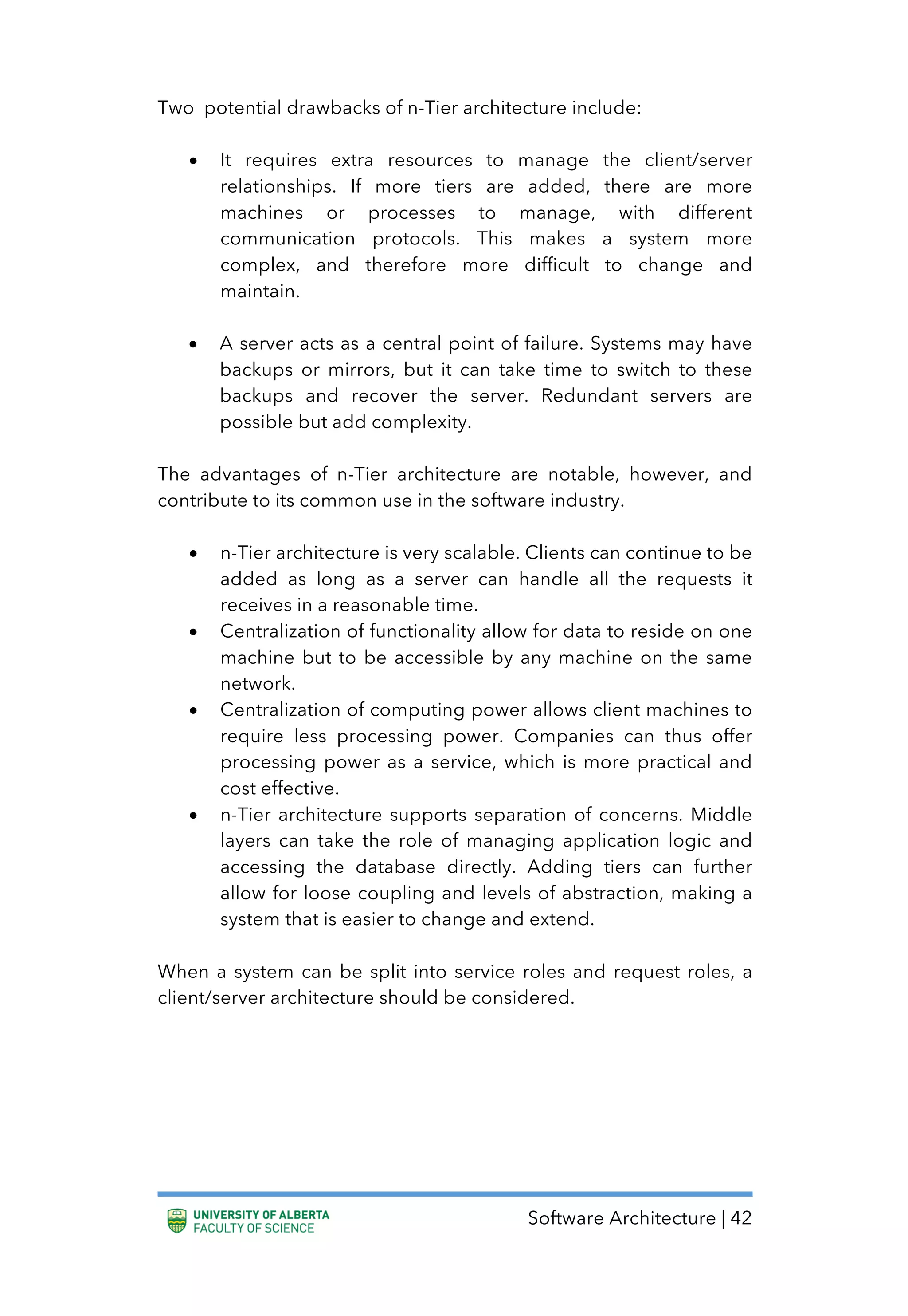 Software Architecture | 42
Two potential drawbacks of n-Tier architecture include:
• It requires extra resources to manage the client/server
relationships. If more tiers are added, there are more
machines or processes to manage, with different
communication protocols. This makes a system more
complex, and therefore more difficult to change and
maintain.
• A server acts as a central point of failure. Systems may have
backups or mirrors, but it can take time to switch to these
backups and recover the server. Redundant servers are
possible but add complexity.
The advantages of n-Tier architecture are notable, however, and
contribute to its common use in the software industry.
• n-Tier architecture is very scalable. Clients can continue to be
added as long as a server can handle all the requests it
receives in a reasonable time.
• Centralization of functionality allow for data to reside on one
machine but to be accessible by any machine on the same
network.
• Centralization of computing power allows client machines to
require less processing power. Companies can thus offer
processing power as a service, which is more practical and
cost effective.
• n-Tier architecture supports separation of concerns. Middle
layers can take the role of managing application logic and
accessing the database directly. Adding tiers can further
allow for loose coupling and levels of abstraction, making a
system that is easier to change and extend.
When a system can be split into service roles and request roles, a
client/server architecture should be considered.
 