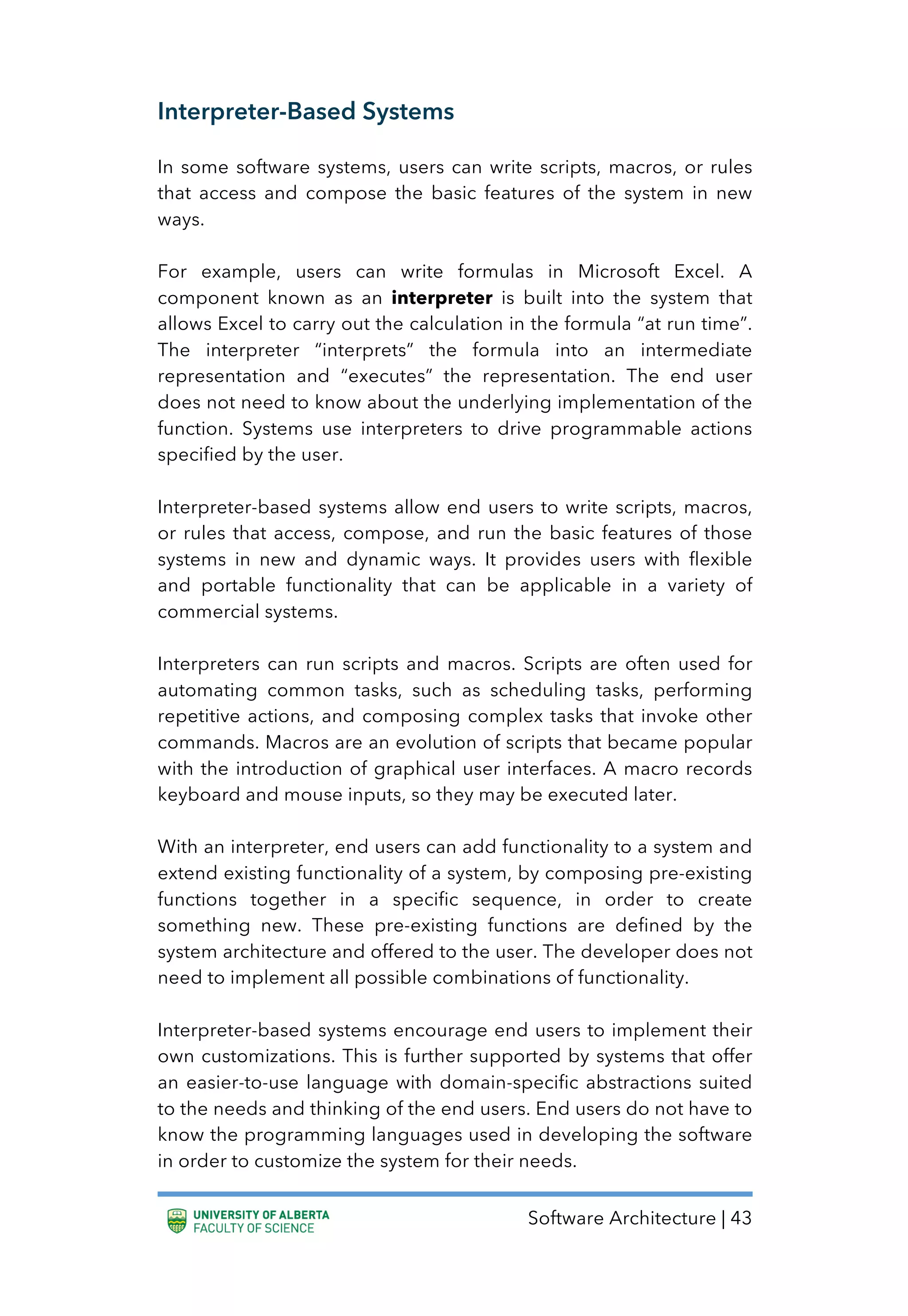 Software Architecture | 43
Interpreter-Based Systems
In some software systems, users can write scripts, macros, or rules
that access and compose the basic features of the system in new
ways.
For example, users can write formulas in Microsoft Excel. A
component known as an interpreter is built into the system that
allows Excel to carry out the calculation in the formula “at run time”.
The interpreter “interprets” the formula into an intermediate
representation and “executes” the representation. The end user
does not need to know about the underlying implementation of the
function. Systems use interpreters to drive programmable actions
specified by the user.
Interpreter-based systems allow end users to write scripts, macros,
or rules that access, compose, and run the basic features of those
systems in new and dynamic ways. It provides users with flexible
and portable functionality that can be applicable in a variety of
commercial systems.
Interpreters can run scripts and macros. Scripts are often used for
automating common tasks, such as scheduling tasks, performing
repetitive actions, and composing complex tasks that invoke other
commands. Macros are an evolution of scripts that became popular
with the introduction of graphical user interfaces. A macro records
keyboard and mouse inputs, so they may be executed later.
With an interpreter, end users can add functionality to a system and
extend existing functionality of a system, by composing pre-existing
functions together in a specific sequence, in order to create
something new. These pre-existing functions are defined by the
system architecture and offered to the user. The developer does not
need to implement all possible combinations of functionality.
Interpreter-based systems encourage end users to implement their
own customizations. This is further supported by systems that offer
an easier-to-use language with domain-specific abstractions suited
to the needs and thinking of the end users. End users do not have to
know the programming languages used in developing the software
in order to customize the system for their needs.
 