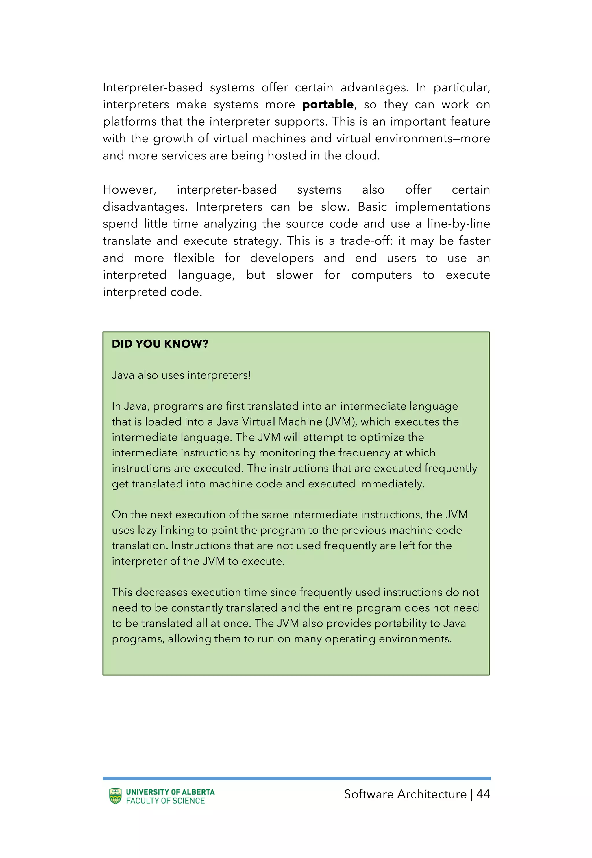 Software Architecture | 44
Interpreter-based systems offer certain advantages. In particular,
interpreters make systems more portable, so they can work on
platforms that the interpreter supports. This is an important feature
with the growth of virtual machines and virtual environments—more
and more services are being hosted in the cloud.
However, interpreter-based systems also offer certain
disadvantages. Interpreters can be slow. Basic implementations
spend little time analyzing the source code and use a line-by-line
translate and execute strategy. This is a trade-off: it may be faster
and more flexible for developers and end users to use an
interpreted language, but slower for computers to execute
interpreted code.
DID YOU KNOW?
Java also uses interpreters!
In Java, programs are first translated into an intermediate language
that is loaded into a Java Virtual Machine (JVM), which executes the
intermediate language. The JVM will attempt to optimize the
intermediate instructions by monitoring the frequency at which
instructions are executed. The instructions that are executed frequently
get translated into machine code and executed immediately.
On the next execution of the same intermediate instructions, the JVM
uses lazy linking to point the program to the previous machine code
translation. Instructions that are not used frequently are left for the
interpreter of the JVM to execute.
This decreases execution time since frequently used instructions do not
need to be constantly translated and the entire program does not need
to be translated all at once. The JVM also provides portability to Java
programs, allowing them to run on many operating environments.
 