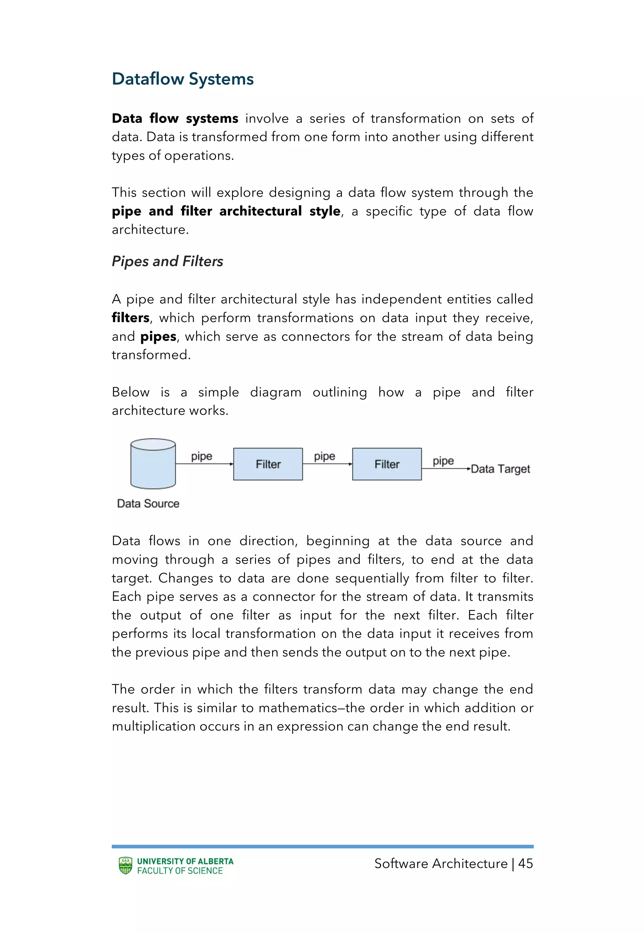 Software Architecture | 45
Dataflow Systems
Data flow systems involve a series of transformation on sets of
data. Data is transformed from one form into another using different
types of operations.
This section will explore designing a data flow system through the
pipe and filter architectural style, a specific type of data flow
architecture.
Pipes and Filters
A pipe and filter architectural style has independent entities called
filters, which perform transformations on data input they receive,
and pipes, which serve as connectors for the stream of data being
transformed.
Below is a simple diagram outlining how a pipe and filter
architecture works.
Data flows in one direction, beginning at the data source and
moving through a series of pipes and filters, to end at the data
target. Changes to data are done sequentially from filter to filter.
Each pipe serves as a connector for the stream of data. It transmits
the output of one filter as input for the next filter. Each filter
performs its local transformation on the data input it receives from
the previous pipe and then sends the output on to the next pipe.
The order in which the filters transform data may change the end
result. This is similar to mathematics—the order in which addition or
multiplication occurs in an expression can change the end result.
 
