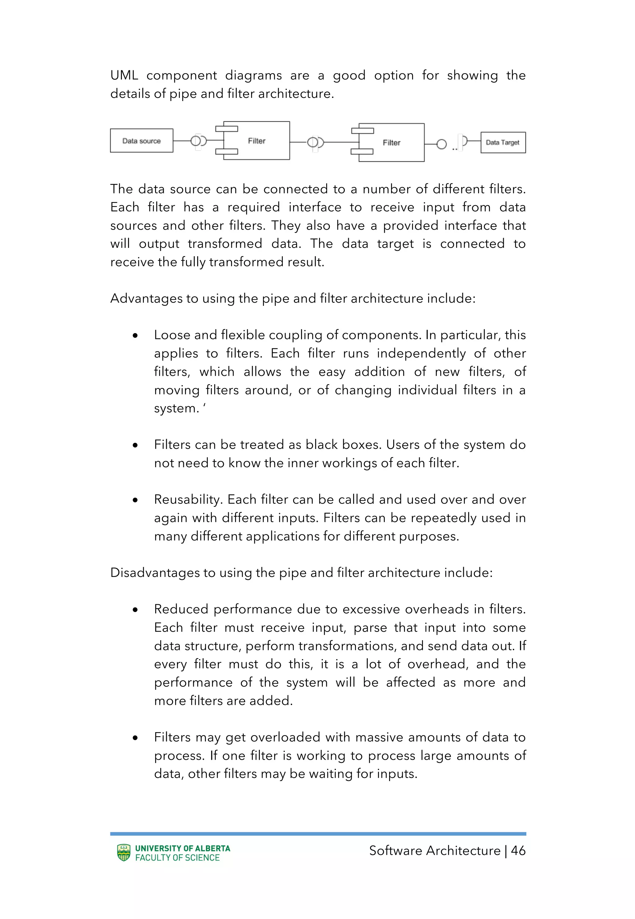 Software Architecture | 46
UML component diagrams are a good option for showing the
details of pipe and filter architecture.
The data source can be connected to a number of different filters.
Each filter has a required interface to receive input from data
sources and other filters. They also have a provided interface that
will output transformed data. The data target is connected to
receive the fully transformed result.
Advantages to using the pipe and filter architecture include:
• Loose and flexible coupling of components. In particular, this
applies to filters. Each filter runs independently of other
filters, which allows the easy addition of new filters, of
moving filters around, or of changing individual filters in a
system. ‘
• Filters can be treated as black boxes. Users of the system do
not need to know the inner workings of each filter.
• Reusability. Each filter can be called and used over and over
again with different inputs. Filters can be repeatedly used in
many different applications for different purposes.
Disadvantages to using the pipe and filter architecture include:
• Reduced performance due to excessive overheads in filters.
Each filter must receive input, parse that input into some
data structure, perform transformations, and send data out. If
every filter must do this, it is a lot of overhead, and the
performance of the system will be affected as more and
more filters are added.
• Filters may get overloaded with massive amounts of data to
process. If one filter is working to process large amounts of
data, other filters may be waiting for inputs.
 