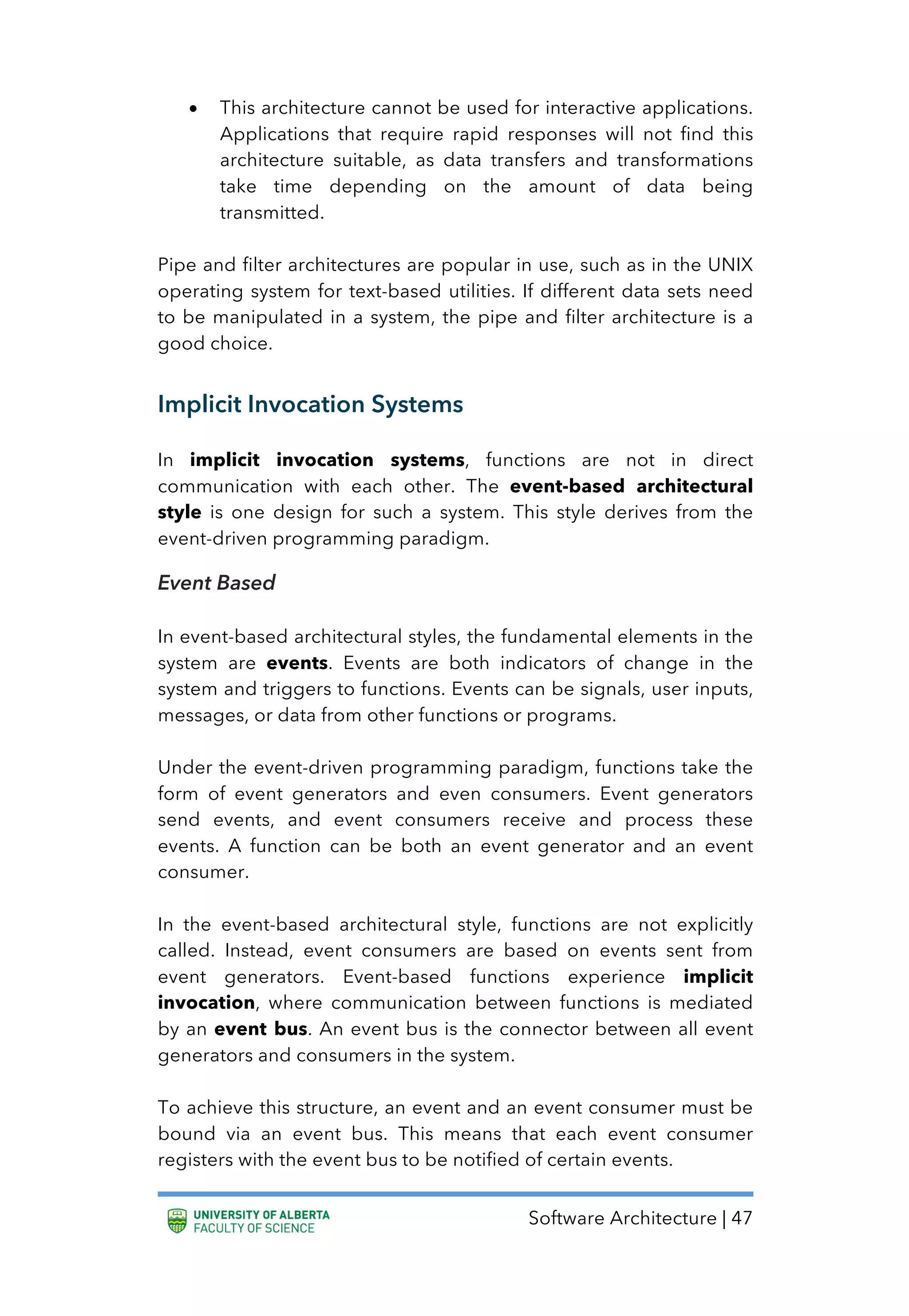 Software Architecture | 47
• This architecture cannot be used for interactive applications.
Applications that require rapid responses will not find this
architecture suitable, as data transfers and transformations
take time depending on the amount of data being
transmitted.
Pipe and filter architectures are popular in use, such as in the UNIX
operating system for text-based utilities. If different data sets need
to be manipulated in a system, the pipe and filter architecture is a
good choice.
Implicit Invocation Systems
In implicit invocation systems, functions are not in direct
communication with each other. The event-based architectural
style is one design for such a system. This style derives from the
event-driven programming paradigm.
Event Based
In event-based architectural styles, the fundamental elements in the
system are events. Events are both indicators of change in the
system and triggers to functions. Events can be signals, user inputs,
messages, or data from other functions or programs.
Under the event-driven programming paradigm, functions take the
form of event generators and even consumers. Event generators
send events, and event consumers receive and process these
events. A function can be both an event generator and an event
consumer.
In the event-based architectural style, functions are not explicitly
called. Instead, event consumers are based on events sent from
event generators. Event-based functions experience implicit
invocation, where communication between functions is mediated
by an event bus. An event bus is the connector between all event
generators and consumers in the system.
To achieve this structure, an event and an event consumer must be
bound via an event bus. This means that each event consumer
registers with the event bus to be notified of certain events.
 