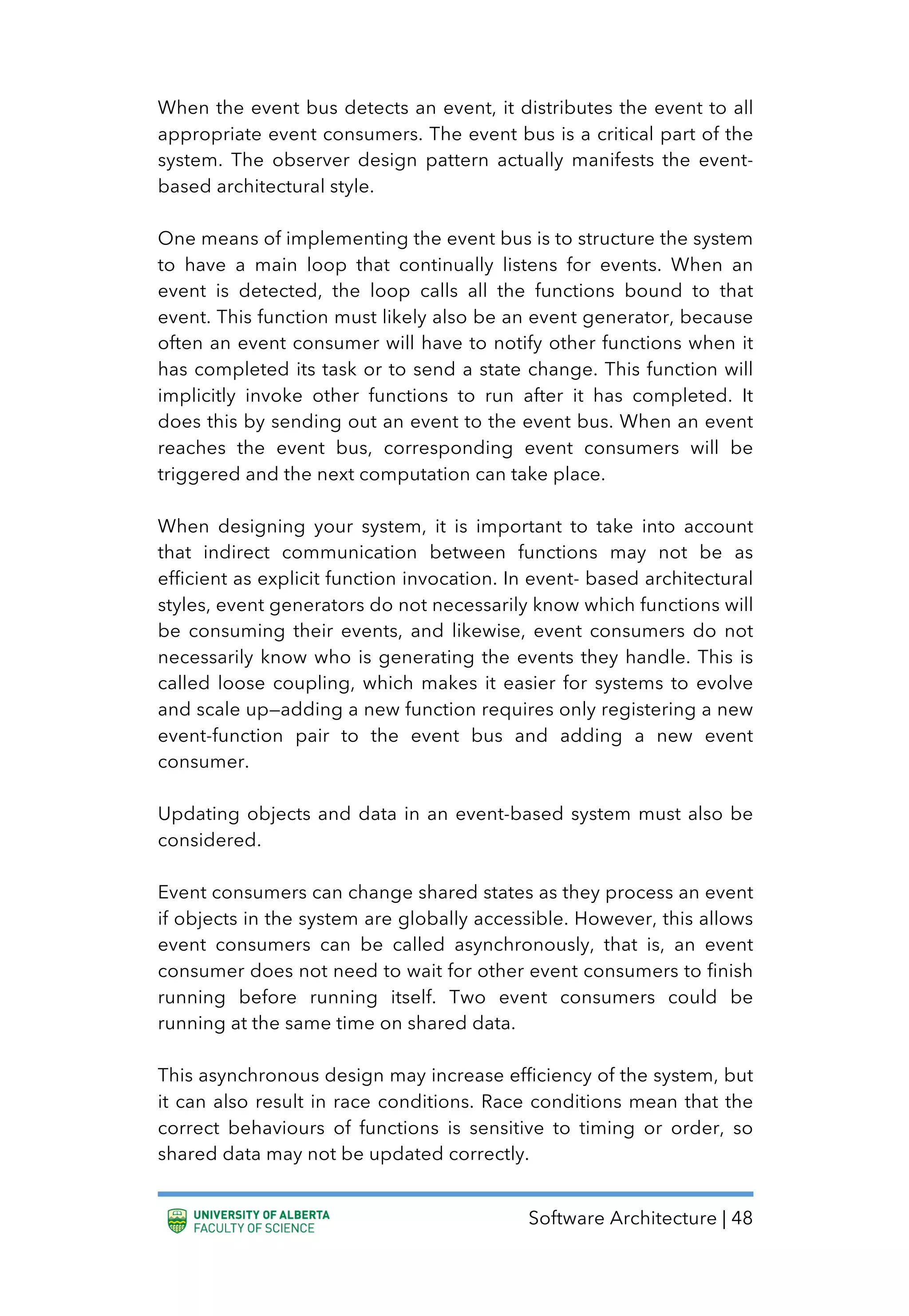 Software Architecture | 48
When the event bus detects an event, it distributes the event to all
appropriate event consumers. The event bus is a critical part of the
system. The observer design pattern actually manifests the event-
based architectural style.
One means of implementing the event bus is to structure the system
to have a main loop that continually listens for events. When an
event is detected, the loop calls all the functions bound to that
event. This function must likely also be an event generator, because
often an event consumer will have to notify other functions when it
has completed its task or to send a state change. This function will
implicitly invoke other functions to run after it has completed. It
does this by sending out an event to the event bus. When an event
reaches the event bus, corresponding event consumers will be
triggered and the next computation can take place.
When designing your system, it is important to take into account
that indirect communication between functions may not be as
efficient as explicit function invocation. In event- based architectural
styles, event generators do not necessarily know which functions will
be consuming their events, and likewise, event consumers do not
necessarily know who is generating the events they handle. This is
called loose coupling, which makes it easier for systems to evolve
and scale up—adding a new function requires only registering a new
event-function pair to the event bus and adding a new event
consumer.
Updating objects and data in an event-based system must also be
considered.
Event consumers can change shared states as they process an event
if objects in the system are globally accessible. However, this allows
event consumers can be called asynchronously, that is, an event
consumer does not need to wait for other event consumers to finish
running before running itself. Two event consumers could be
running at the same time on shared data.
This asynchronous design may increase efficiency of the system, but
it can also result in race conditions. Race conditions mean that the
correct behaviours of functions is sensitive to timing or order, so
shared data may not be updated correctly.
 