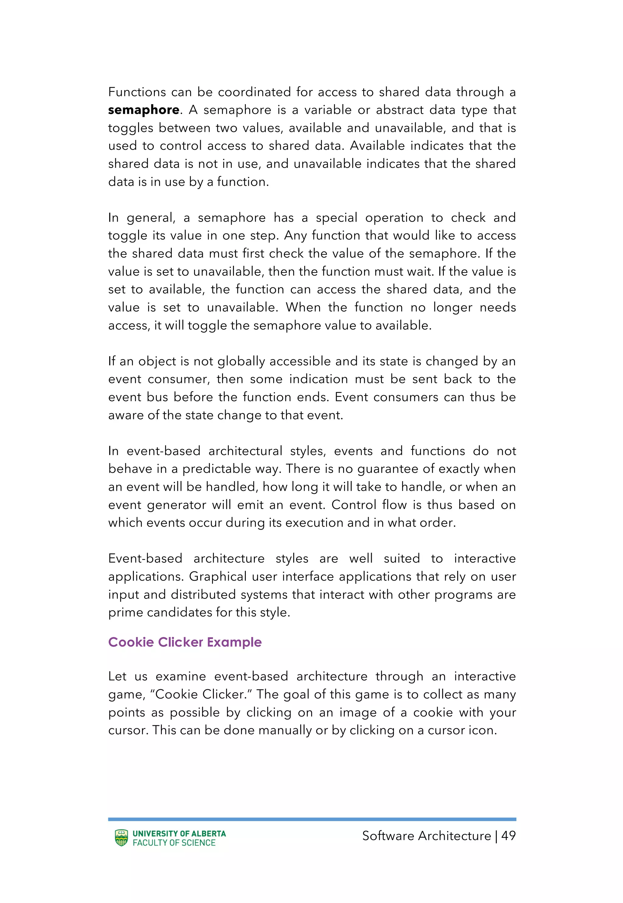 Software Architecture | 49
Functions can be coordinated for access to shared data through a
semaphore. A semaphore is a variable or abstract data type that
toggles between two values, available and unavailable, and that is
used to control access to shared data. Available indicates that the
shared data is not in use, and unavailable indicates that the shared
data is in use by a function.
In general, a semaphore has a special operation to check and
toggle its value in one step. Any function that would like to access
the shared data must first check the value of the semaphore. If the
value is set to unavailable, then the function must wait. If the value is
set to available, the function can access the shared data, and the
value is set to unavailable. When the function no longer needs
access, it will toggle the semaphore value to available.
If an object is not globally accessible and its state is changed by an
event consumer, then some indication must be sent back to the
event bus before the function ends. Event consumers can thus be
aware of the state change to that event.
In event-based architectural styles, events and functions do not
behave in a predictable way. There is no guarantee of exactly when
an event will be handled, how long it will take to handle, or when an
event generator will emit an event. Control flow is thus based on
which events occur during its execution and in what order.
Event-based architecture styles are well suited to interactive
applications. Graphical user interface applications that rely on user
input and distributed systems that interact with other programs are
prime candidates for this style.
Cookie Clicker Example
Let us examine event-based architecture through an interactive
game, “Cookie Clicker.” The goal of this game is to collect as many
points as possible by clicking on an image of a cookie with your
cursor. This can be done manually or by clicking on a cursor icon.
 