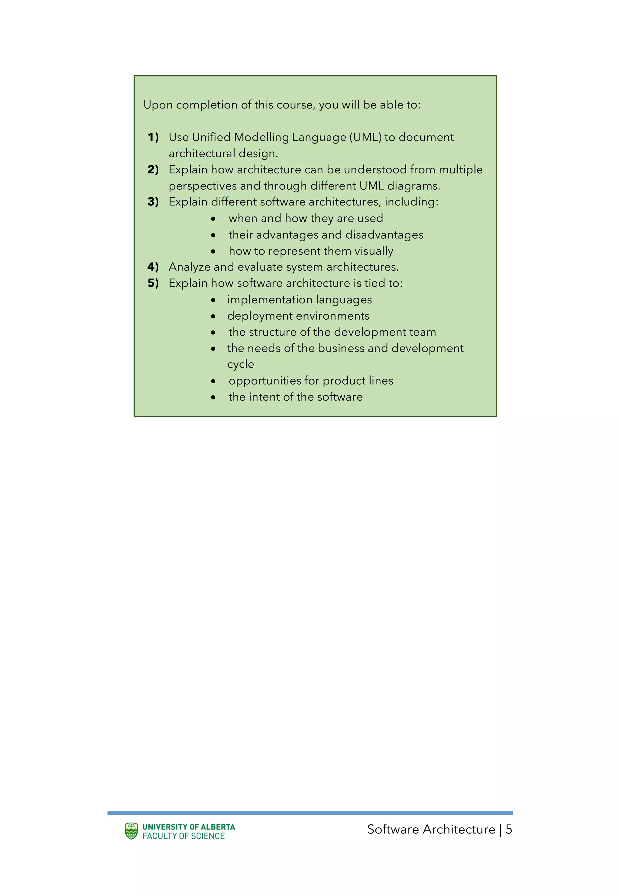 Software Architecture | 5
Upon completion of this course, you will be able to:
1) Use Unified Modelling Language (UML) to document
architectural design.
2) Explain how architecture can be understood from multiple
perspectives and through different UML diagrams.
3) Explain different software architectures, including:
• when and how they are used
• their advantages and disadvantages
• how to represent them visually
4) Analyze and evaluate system architectures.
5) Explain how software architecture is tied to:
• implementation languages
• deployment environments
• the structure of the development team
• the needs of the business and development
cycle
• opportunities for product lines
• the intent of the software
 