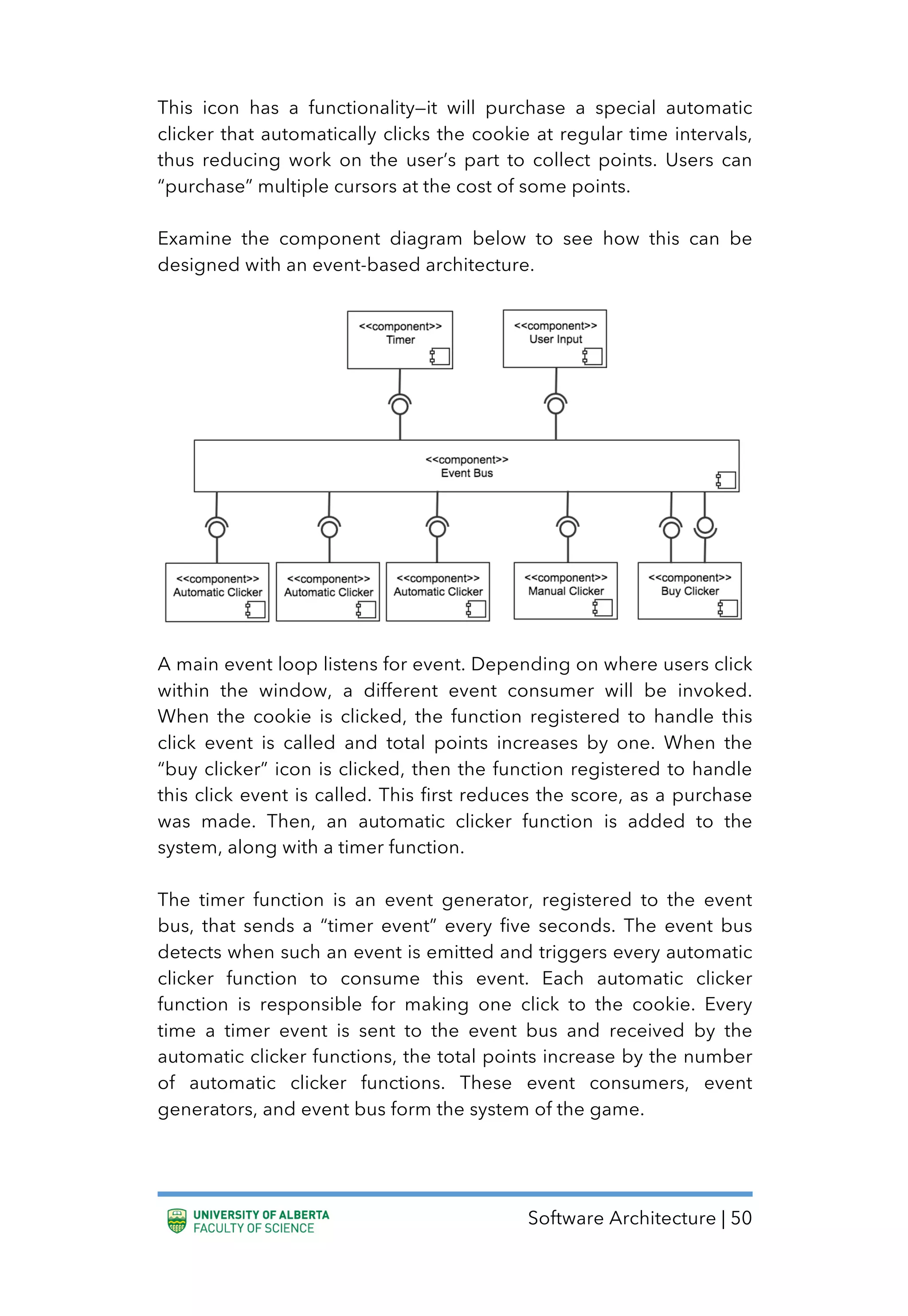 Software Architecture | 50
This icon has a functionality—it will purchase a special automatic
clicker that automatically clicks the cookie at regular time intervals,
thus reducing work on the user’s part to collect points. Users can
“purchase” multiple cursors at the cost of some points.
Examine the component diagram below to see how this can be
designed with an event-based architecture.
A main event loop listens for event. Depending on where users click
within the window, a different event consumer will be invoked.
When the cookie is clicked, the function registered to handle this
click event is called and total points increases by one. When the
“buy clicker” icon is clicked, then the function registered to handle
this click event is called. This first reduces the score, as a purchase
was made. Then, an automatic clicker function is added to the
system, along with a timer function.
The timer function is an event generator, registered to the event
bus, that sends a “timer event” every five seconds. The event bus
detects when such an event is emitted and triggers every automatic
clicker function to consume this event. Each automatic clicker
function is responsible for making one click to the cookie. Every
time a timer event is sent to the event bus and received by the
automatic clicker functions, the total points increase by the number
of automatic clicker functions. These event consumers, event
generators, and event bus form the system of the game.
 