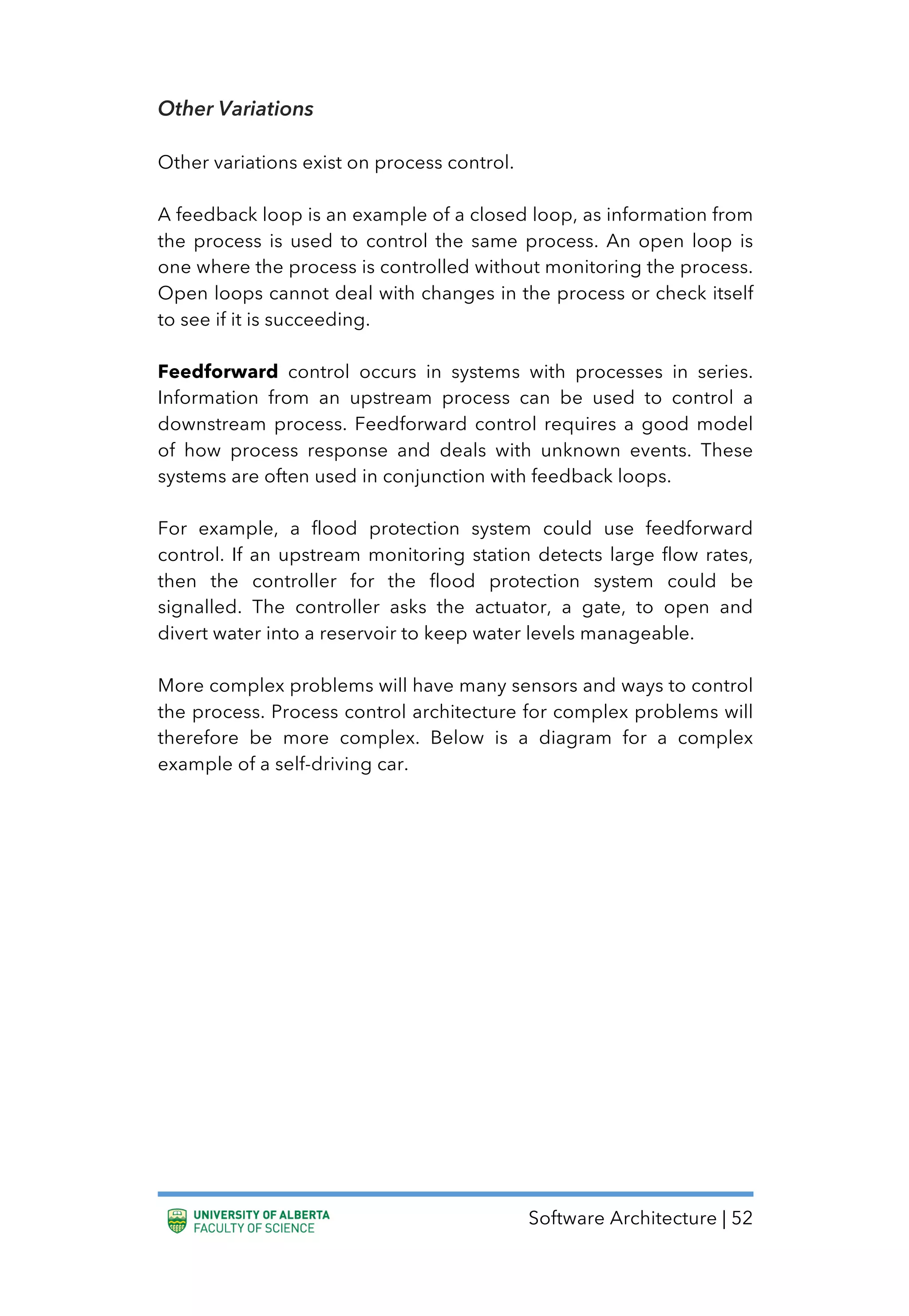 Software Architecture | 52
Other Variations
Other variations exist on process control.
A feedback loop is an example of a closed loop, as information from
the process is used to control the same process. An open loop is
one where the process is controlled without monitoring the process.
Open loops cannot deal with changes in the process or check itself
to see if it is succeeding.
Feedforward control occurs in systems with processes in series.
Information from an upstream process can be used to control a
downstream process. Feedforward control requires a good model
of how process response and deals with unknown events. These
systems are often used in conjunction with feedback loops.
For example, a flood protection system could use feedforward
control. If an upstream monitoring station detects large flow rates,
then the controller for the flood protection system could be
signalled. The controller asks the actuator, a gate, to open and
divert water into a reservoir to keep water levels manageable.
More complex problems will have many sensors and ways to control
the process. Process control architecture for complex problems will
therefore be more complex. Below is a diagram for a complex
example of a self-driving car.
 