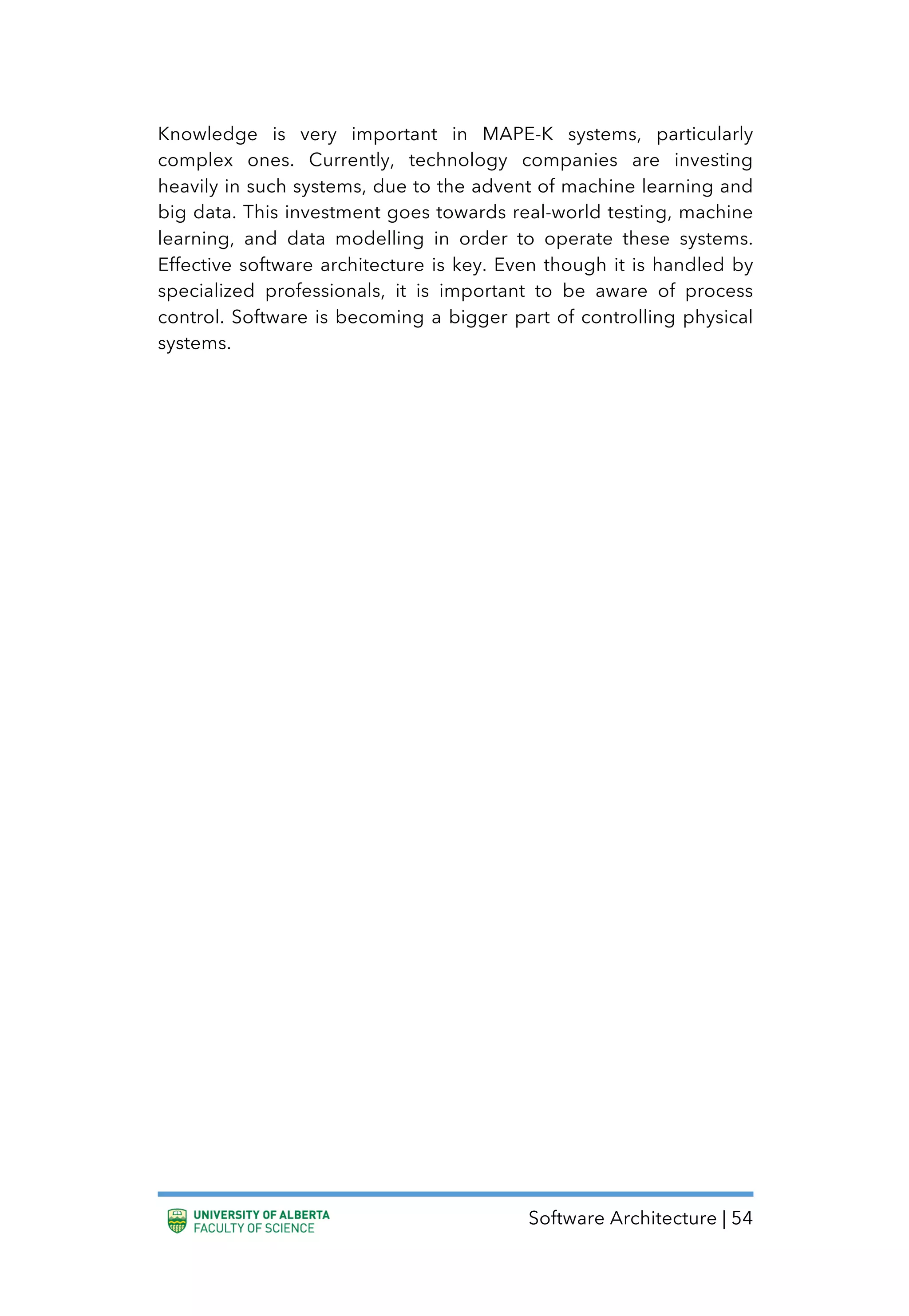 Software Architecture | 54
Knowledge is very important in MAPE-K systems, particularly
complex ones. Currently, technology companies are investing
heavily in such systems, due to the advent of machine learning and
big data. This investment goes towards real-world testing, machine
learning, and data modelling in order to operate these systems.
Effective software architecture is key. Even though it is handled by
specialized professionals, it is important to be aware of process
control. Software is becoming a bigger part of controlling physical
systems.
 