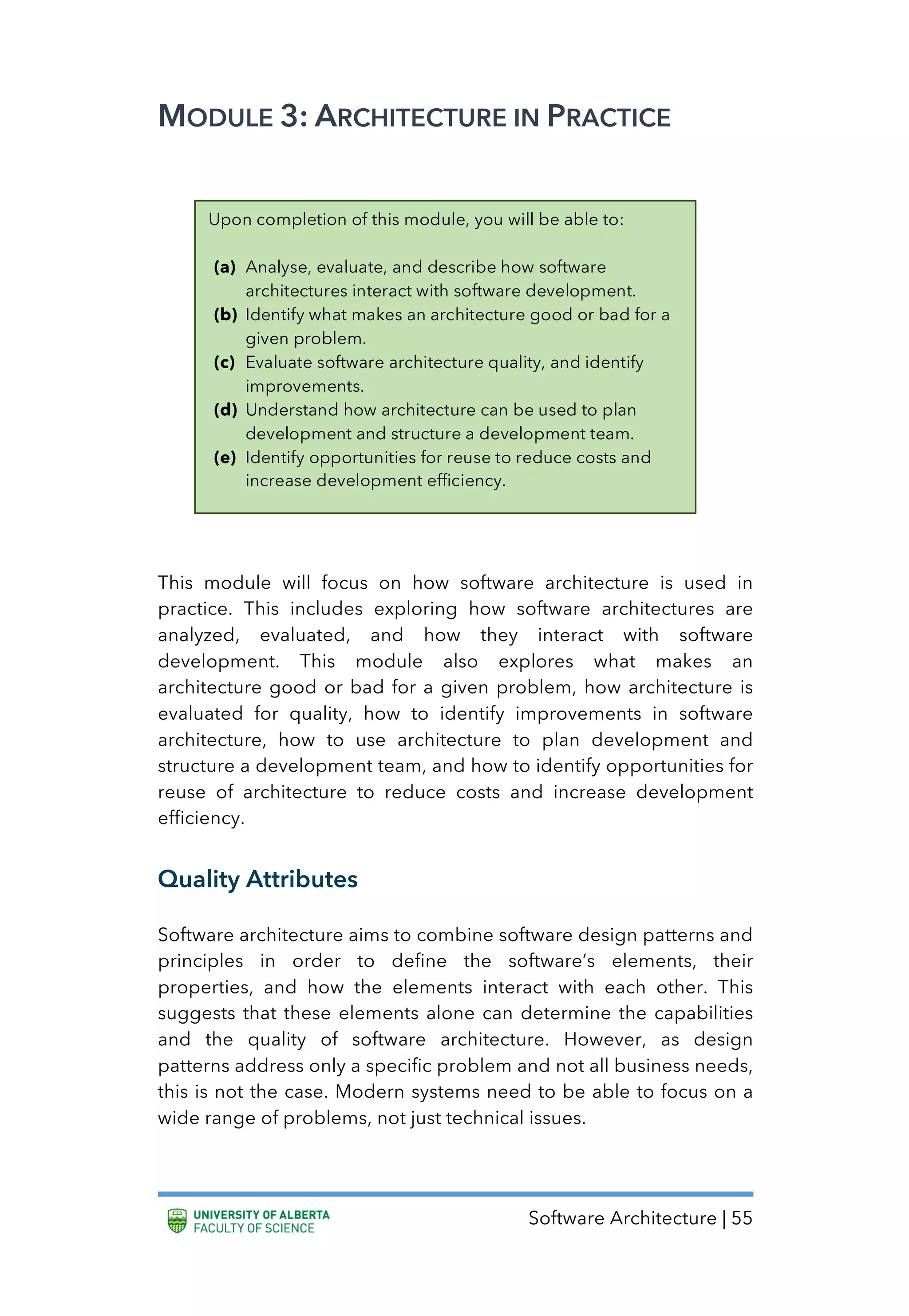 Software Architecture | 55
MODULE 3: ARCHITECTURE IN PRACTICE
This module will focus on how software architecture is used in
practice. This includes exploring how software architectures are
analyzed, evaluated, and how they interact with software
development. This module also explores what makes an
architecture good or bad for a given problem, how architecture is
evaluated for quality, how to identify improvements in software
architecture, how to use architecture to plan development and
structure a development team, and how to identify opportunities for
reuse of architecture to reduce costs and increase development
efficiency.
Quality Attributes
Software architecture aims to combine software design patterns and
principles in order to define the software’s elements, their
properties, and how the elements interact with each other. This
suggests that these elements alone can determine the capabilities
and the quality of software architecture. However, as design
patterns address only a specific problem and not all business needs,
this is not the case. Modern systems need to be able to focus on a
wide range of problems, not just technical issues.
Upon completion of this module, you will be able to:
(a) Analyse, evaluate, and describe how software
architectures interact with software development.
(b) Identify what makes an architecture good or bad for a
given problem.
(c) Evaluate software architecture quality, and identify
improvements.
(d) Understand how architecture can be used to plan
development and structure a development team.
(e) Identify opportunities for reuse to reduce costs and
increase development efficiency.
 