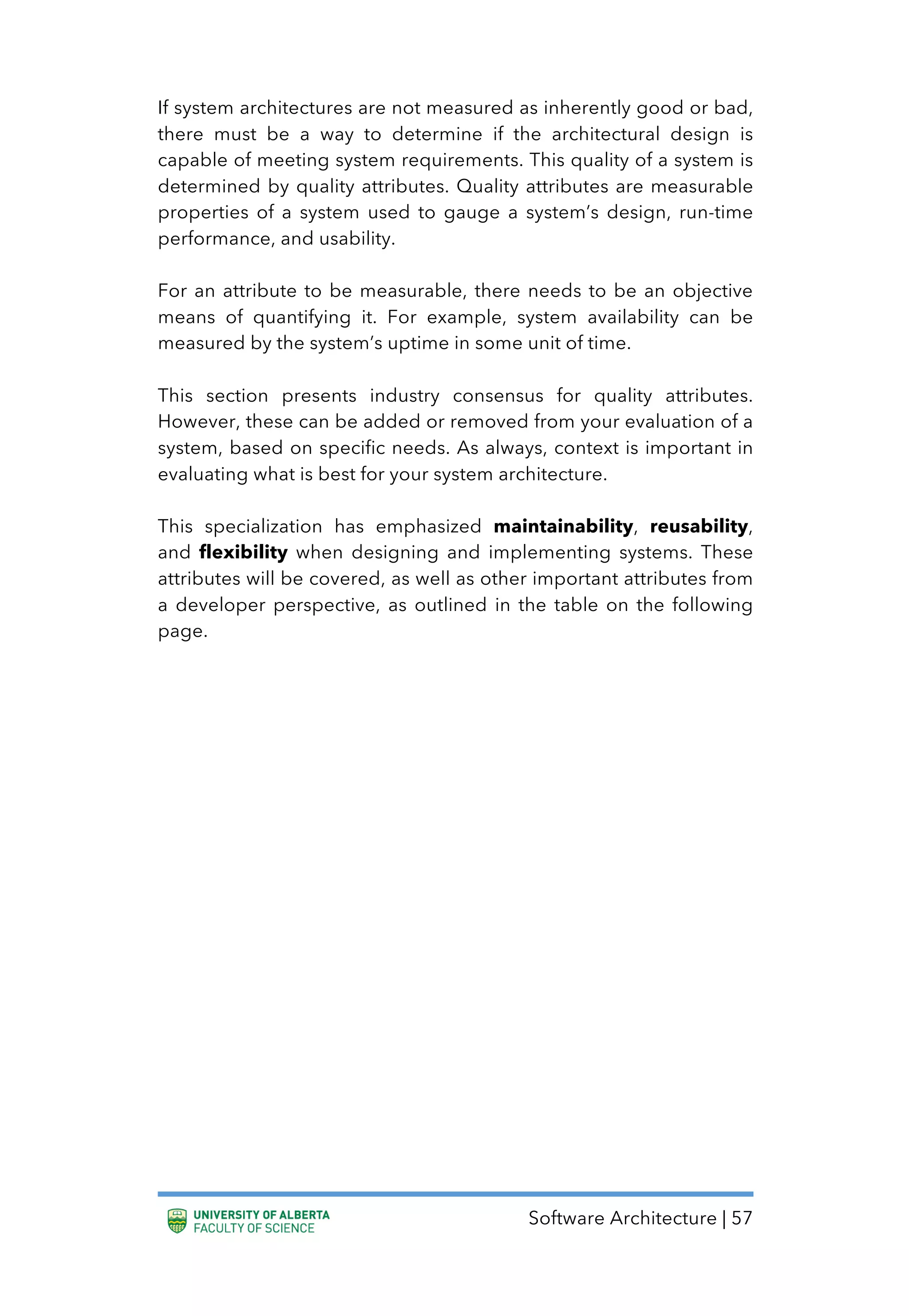 Software Architecture | 57
If system architectures are not measured as inherently good or bad,
there must be a way to determine if the architectural design is
capable of meeting system requirements. This quality of a system is
determined by quality attributes. Quality attributes are measurable
properties of a system used to gauge a system’s design, run-time
performance, and usability.
For an attribute to be measurable, there needs to be an objective
means of quantifying it. For example, system availability can be
measured by the system’s uptime in some unit of time.
This section presents industry consensus for quality attributes.
However, these can be added or removed from your evaluation of a
system, based on specific needs. As always, context is important in
evaluating what is best for your system architecture.
This specialization has emphasized maintainability, reusability,
and flexibility when designing and implementing systems. These
attributes will be covered, as well as other important attributes from
a developer perspective, as outlined in the table on the following
page.
 