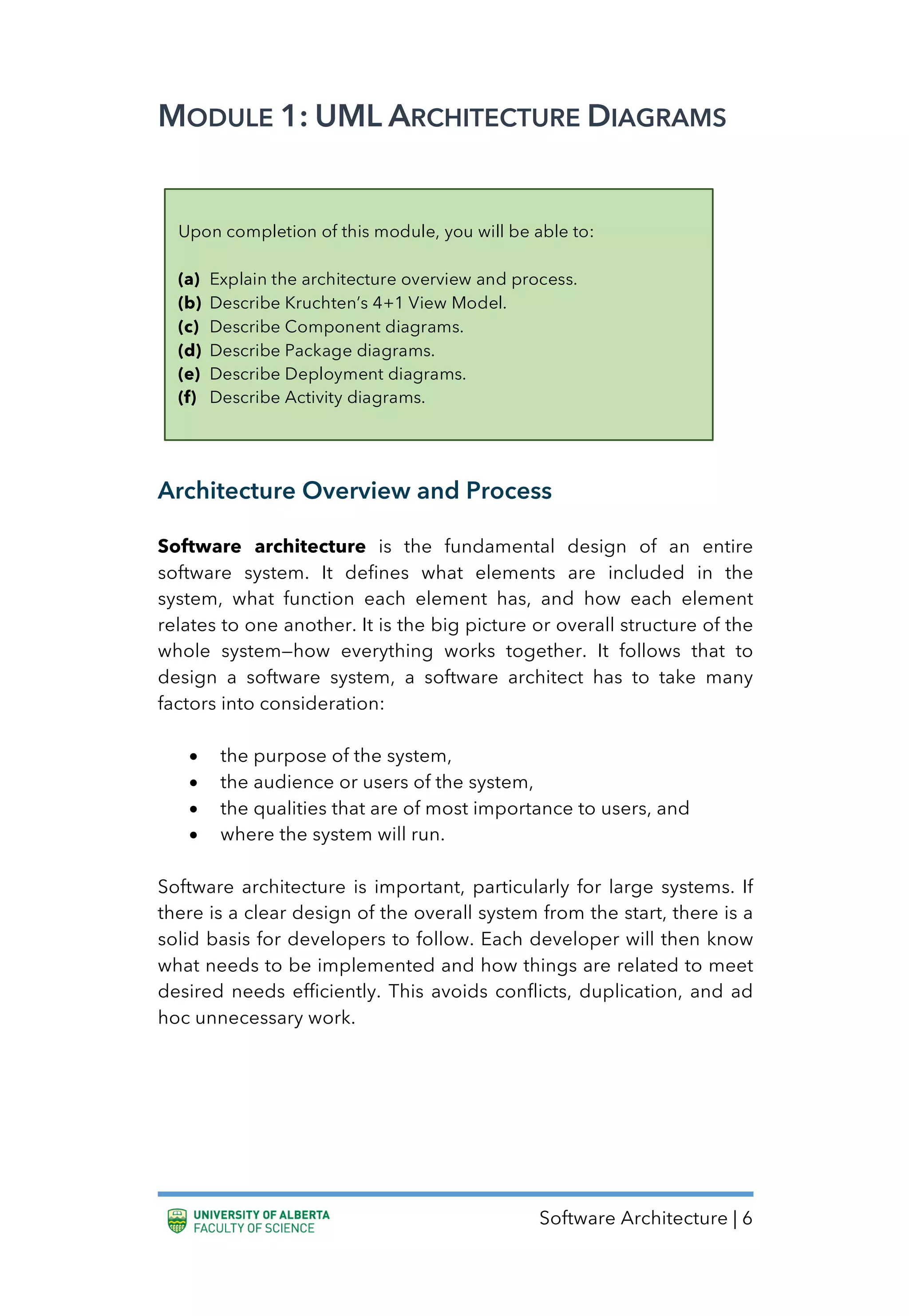Software Architecture | 6
MODULE 1: UML ARCHITECTURE DIAGRAMS
Architecture Overview and Process
Software architecture is the fundamental design of an entire
software system. It defines what elements are included in the
system, what function each element has, and how each element
relates to one another. It is the big picture or overall structure of the
whole system—how everything works together. It follows that to
design a software system, a software architect has to take many
factors into consideration:
• the purpose of the system,
• the audience or users of the system,
• the qualities that are of most importance to users, and
• where the system will run.
Software architecture is important, particularly for large systems. If
there is a clear design of the overall system from the start, there is a
solid basis for developers to follow. Each developer will then know
what needs to be implemented and how things are related to meet
desired needs efficiently. This avoids conflicts, duplication, and ad
hoc unnecessary work.
Upon completion of this module, you will be able to:
(a) Explain the architecture overview and process.
(b) Describe Kruchten’s 4+1 View Model.
(c) Describe Component diagrams.
(d) Describe Package diagrams.
(e) Describe Deployment diagrams.
(f) Describe Activity diagrams.
 