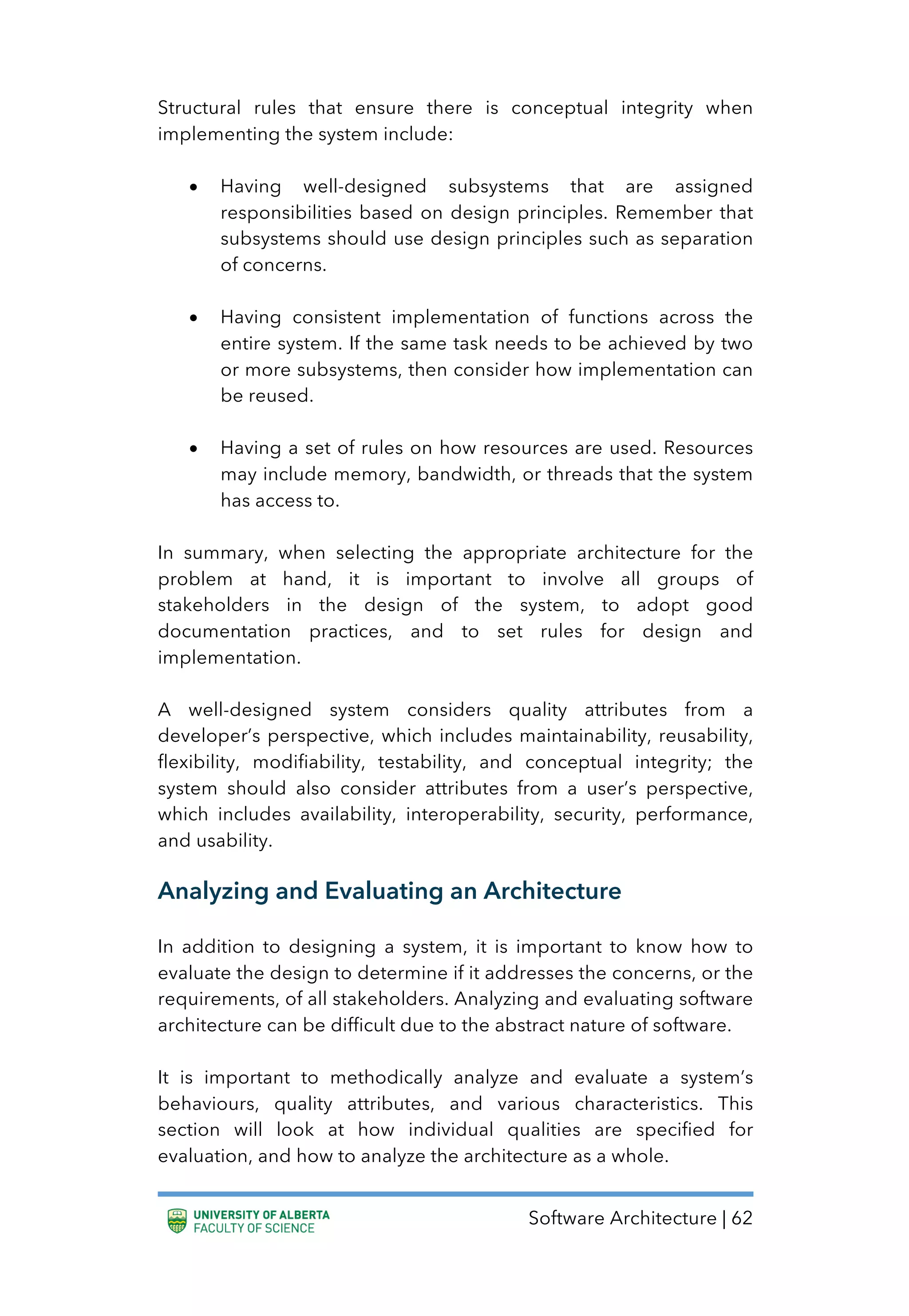 Software Architecture | 62
Structural rules that ensure there is conceptual integrity when
implementing the system include:
• Having well-designed subsystems that are assigned
responsibilities based on design principles. Remember that
subsystems should use design principles such as separation
of concerns.
• Having consistent implementation of functions across the
entire system. If the same task needs to be achieved by two
or more subsystems, then consider how implementation can
be reused.
• Having a set of rules on how resources are used. Resources
may include memory, bandwidth, or threads that the system
has access to.
In summary, when selecting the appropriate architecture for the
problem at hand, it is important to involve all groups of
stakeholders in the design of the system, to adopt good
documentation practices, and to set rules for design and
implementation.
A well-designed system considers quality attributes from a
developer’s perspective, which includes maintainability, reusability,
flexibility, modifiability, testability, and conceptual integrity; the
system should also consider attributes from a user’s perspective,
which includes availability, interoperability, security, performance,
and usability.
Analyzing and Evaluating an Architecture
In addition to designing a system, it is important to know how to
evaluate the design to determine if it addresses the concerns, or the
requirements, of all stakeholders. Analyzing and evaluating software
architecture can be difficult due to the abstract nature of software.
It is important to methodically analyze and evaluate a system’s
behaviours, quality attributes, and various characteristics. This
section will look at how individual qualities are specified for
evaluation, and how to analyze the architecture as a whole.
 