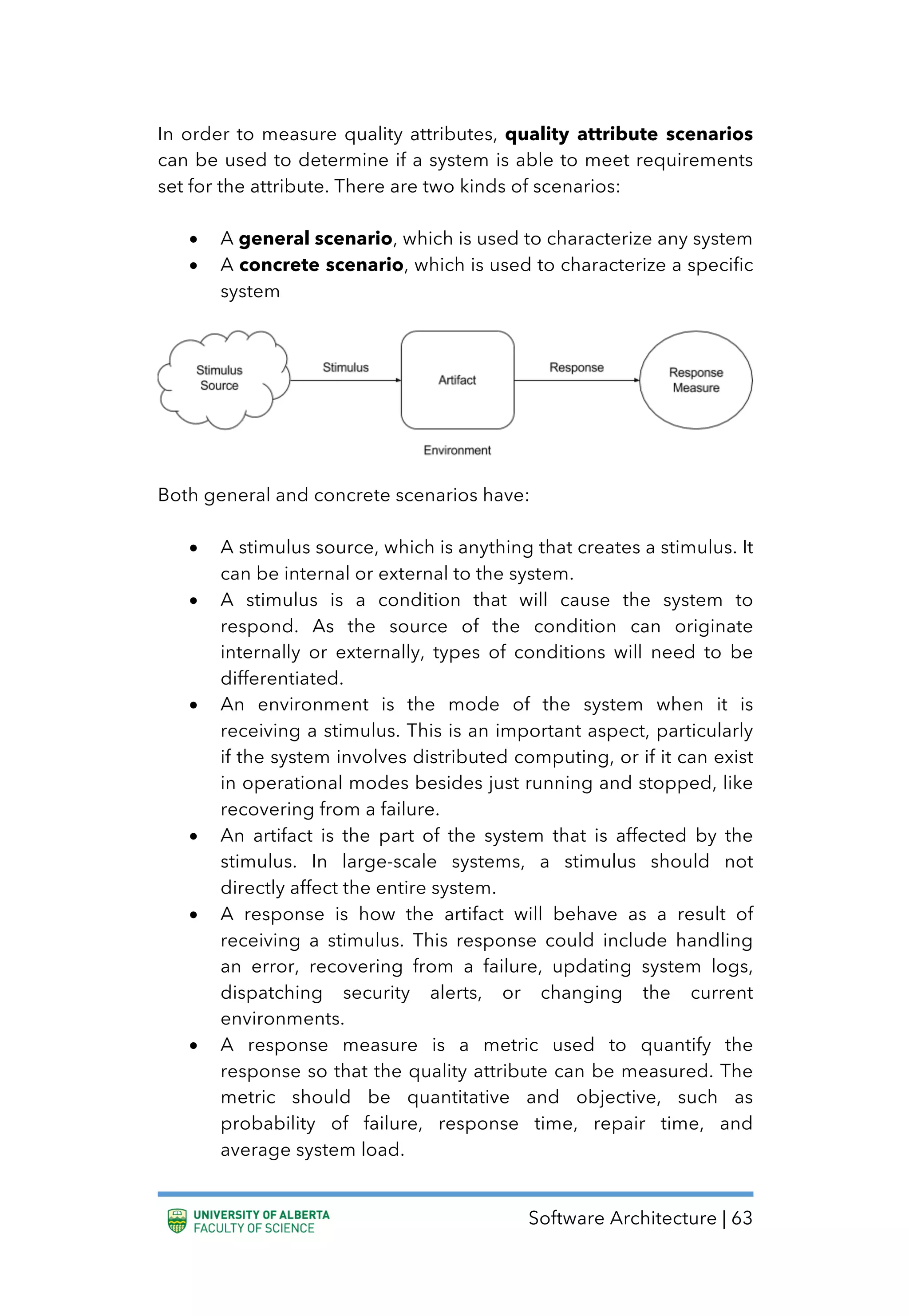 Software Architecture | 63
In order to measure quality attributes, quality attribute scenarios
can be used to determine if a system is able to meet requirements
set for the attribute. There are two kinds of scenarios:
• A general scenario, which is used to characterize any system
• A concrete scenario, which is used to characterize a specific
system
Both general and concrete scenarios have:
• A stimulus source, which is anything that creates a stimulus. It
can be internal or external to the system.
• A stimulus is a condition that will cause the system to
respond. As the source of the condition can originate
internally or externally, types of conditions will need to be
differentiated.
• An environment is the mode of the system when it is
receiving a stimulus. This is an important aspect, particularly
if the system involves distributed computing, or if it can exist
in operational modes besides just running and stopped, like
recovering from a failure.
• An artifact is the part of the system that is affected by the
stimulus. In large-scale systems, a stimulus should not
directly affect the entire system.
• A response is how the artifact will behave as a result of
receiving a stimulus. This response could include handling
an error, recovering from a failure, updating system logs,
dispatching security alerts, or changing the current
environments.
• A response measure is a metric used to quantify the
response so that the quality attribute can be measured. The
metric should be quantitative and objective, such as
probability of failure, response time, repair time, and
average system load.
 