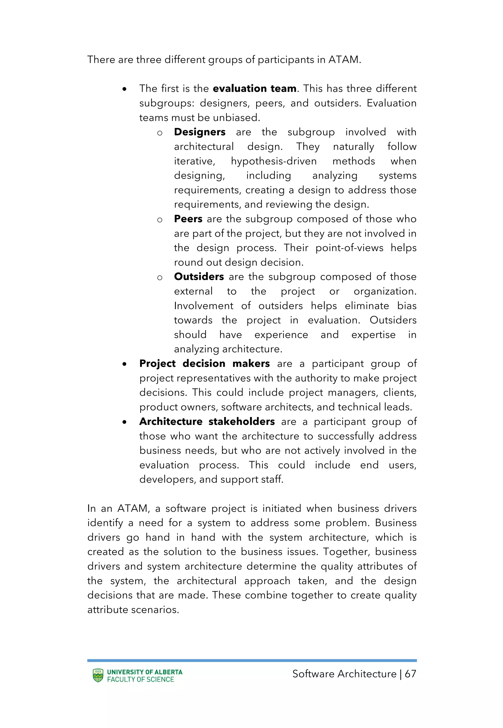 Software Architecture | 67
There are three different groups of participants in ATAM.
• The first is the evaluation team. This has three different
subgroups: designers, peers, and outsiders. Evaluation
teams must be unbiased.
o Designers are the subgroup involved with
architectural design. They naturally follow
iterative, hypothesis-driven methods when
designing, including analyzing systems
requirements, creating a design to address those
requirements, and reviewing the design.
o Peers are the subgroup composed of those who
are part of the project, but they are not involved in
the design process. Their point-of-views helps
round out design decision.
o Outsiders are the subgroup composed of those
external to the project or organization.
Involvement of outsiders helps eliminate bias
towards the project in evaluation. Outsiders
should have experience and expertise in
analyzing architecture.
• Project decision makers are a participant group of
project representatives with the authority to make project
decisions. This could include project managers, clients,
product owners, software architects, and technical leads.
• Architecture stakeholders are a participant group of
those who want the architecture to successfully address
business needs, but who are not actively involved in the
evaluation process. This could include end users,
developers, and support staff.
In an ATAM, a software project is initiated when business drivers
identify a need for a system to address some problem. Business
drivers go hand in hand with the system architecture, which is
created as the solution to the business issues. Together, business
drivers and system architecture determine the quality attributes of
the system, the architectural approach taken, and the design
decisions that are made. These combine together to create quality
attribute scenarios.
 