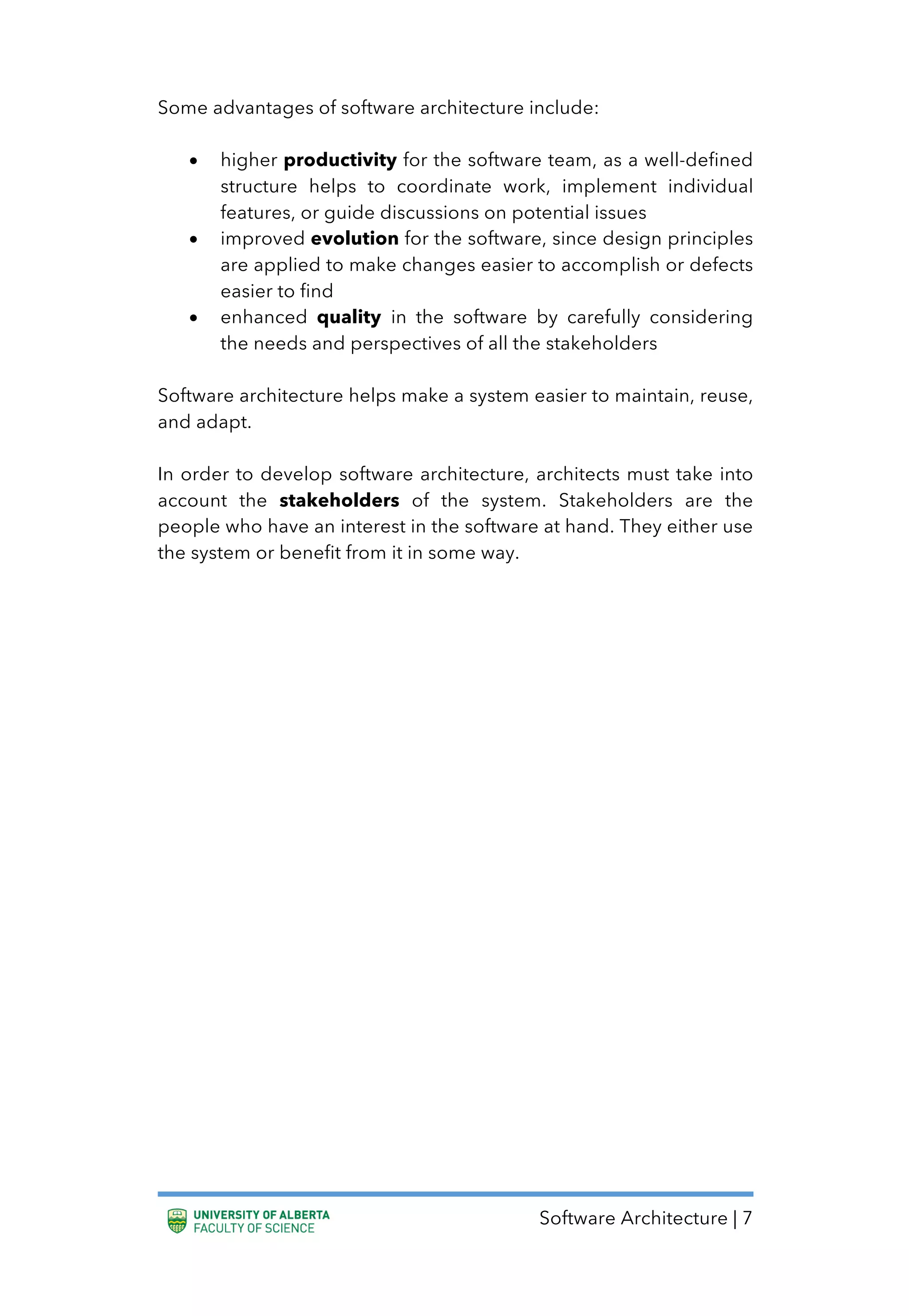 Software Architecture | 7
Some advantages of software architecture include:
• higher productivity for the software team, as a well-defined
structure helps to coordinate work, implement individual
features, or guide discussions on potential issues
• improved evolution for the software, since design principles
are applied to make changes easier to accomplish or defects
easier to find
• enhanced quality in the software by carefully considering
the needs and perspectives of all the stakeholders
Software architecture helps make a system easier to maintain, reuse,
and adapt.
In order to develop software architecture, architects must take into
account the stakeholders of the system. Stakeholders are the
people who have an interest in the software at hand. They either use
the system or benefit from it in some way.
 
