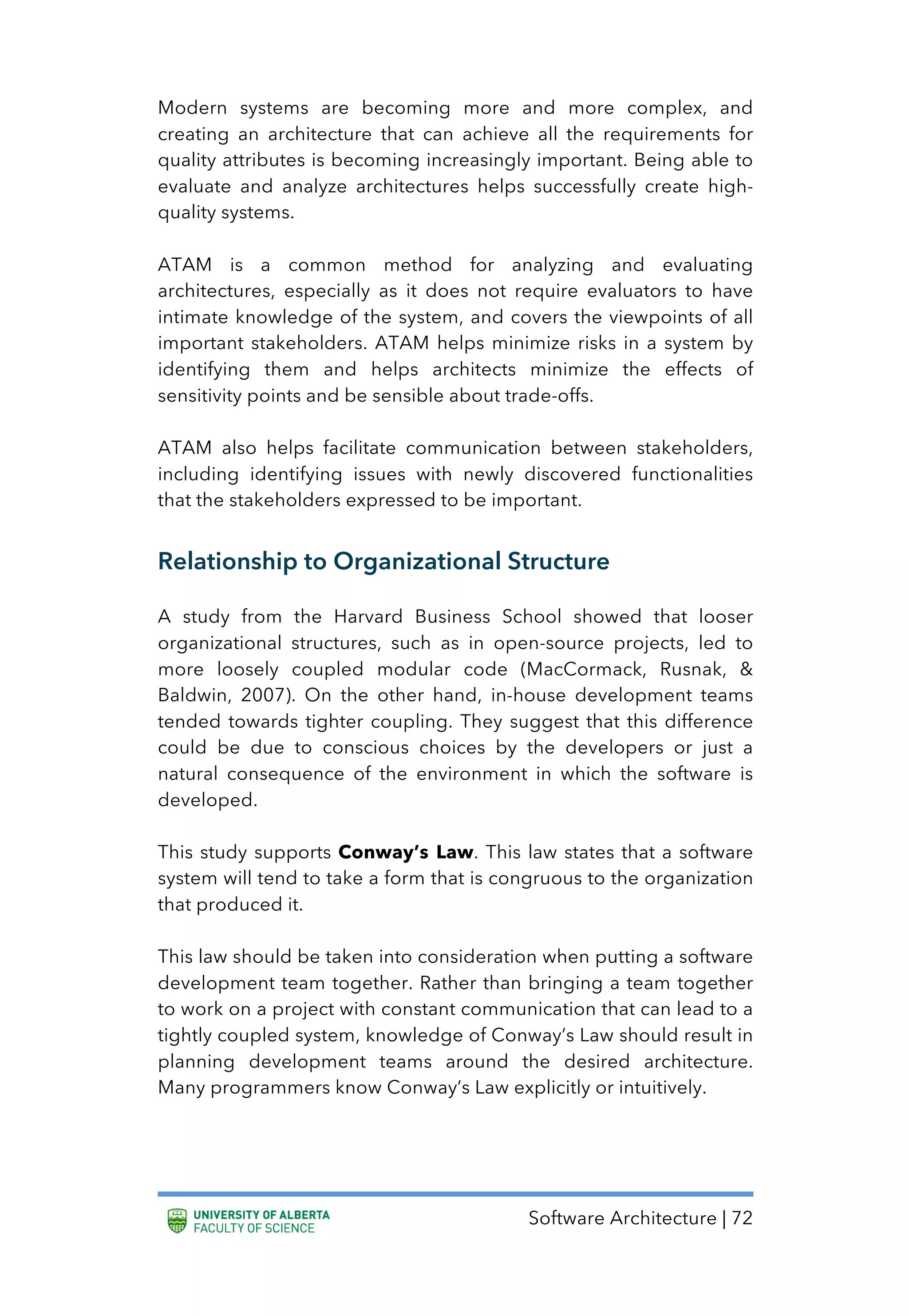 Software Architecture | 72
Modern systems are becoming more and more complex, and
creating an architecture that can achieve all the requirements for
quality attributes is becoming increasingly important. Being able to
evaluate and analyze architectures helps successfully create high-
quality systems.
ATAM is a common method for analyzing and evaluating
architectures, especially as it does not require evaluators to have
intimate knowledge of the system, and covers the viewpoints of all
important stakeholders. ATAM helps minimize risks in a system by
identifying them and helps architects minimize the effects of
sensitivity points and be sensible about trade-offs.
ATAM also helps facilitate communication between stakeholders,
including identifying issues with newly discovered functionalities
that the stakeholders expressed to be important.
Relationship to Organizational Structure
A study from the Harvard Business School showed that looser
organizational structures, such as in open-source projects, led to
more loosely coupled modular code (MacCormack, Rusnak, &
Baldwin, 2007). On the other hand, in-house development teams
tended towards tighter coupling. They suggest that this difference
could be due to conscious choices by the developers or just a
natural consequence of the environment in which the software is
developed.
This study supports Conway’s Law. This law states that a software
system will tend to take a form that is congruous to the organization
that produced it.
This law should be taken into consideration when putting a software
development team together. Rather than bringing a team together
to work on a project with constant communication that can lead to a
tightly coupled system, knowledge of Conway’s Law should result in
planning development teams around the desired architecture.
Many programmers know Conway’s Law explicitly or intuitively.
 