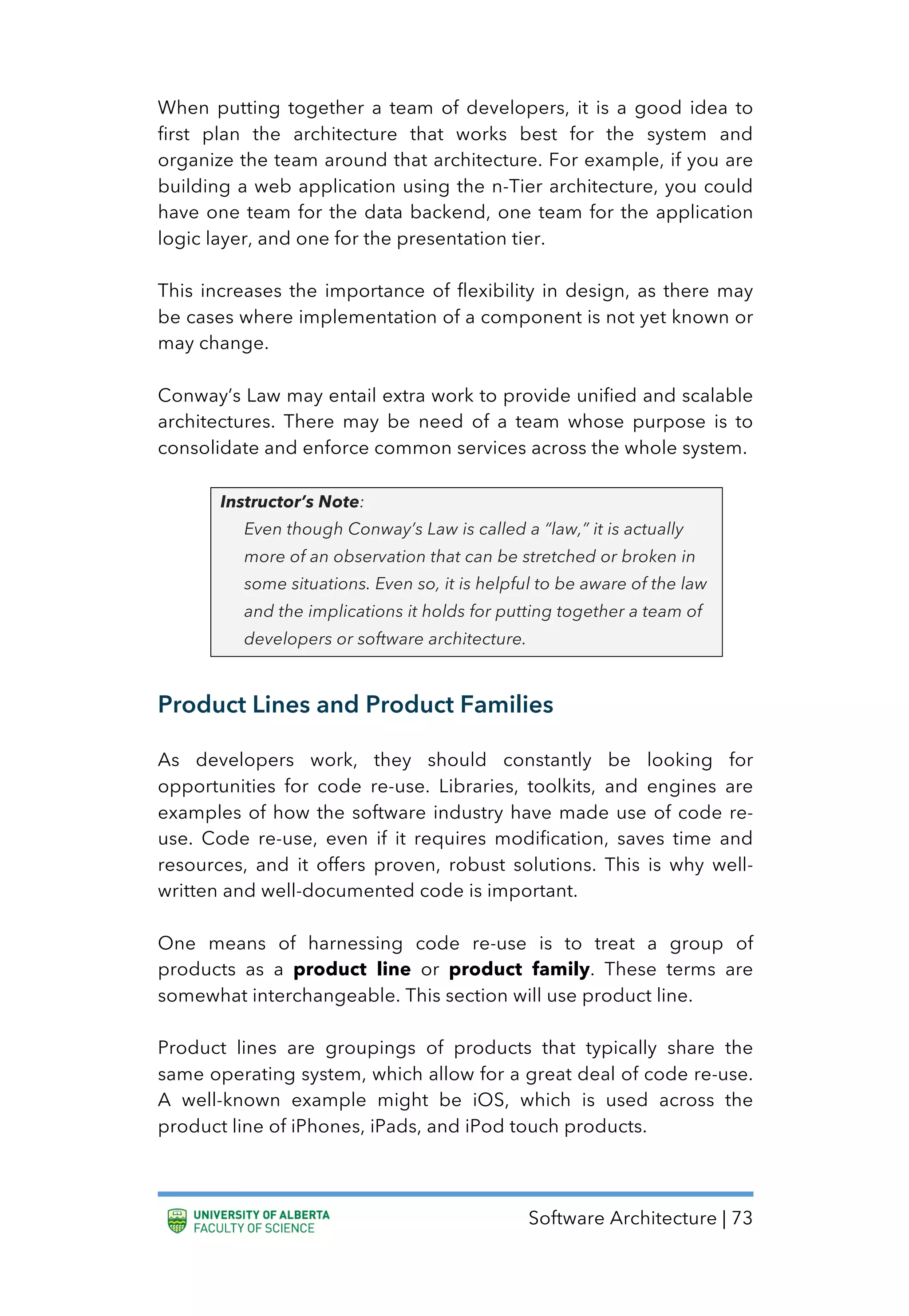 Software Architecture | 73
When putting together a team of developers, it is a good idea to
first plan the architecture that works best for the system and
organize the team around that architecture. For example, if you are
building a web application using the n-Tier architecture, you could
have one team for the data backend, one team for the application
logic layer, and one for the presentation tier.
This increases the importance of flexibility in design, as there may
be cases where implementation of a component is not yet known or
may change.
Conway’s Law may entail extra work to provide unified and scalable
architectures. There may be need of a team whose purpose is to
consolidate and enforce common services across the whole system.
Instructor’s Note:
Even though Conway’s Law is called a “law,” it is actually
more of an observation that can be stretched or broken in
some situations. Even so, it is helpful to be aware of the law
and the implications it holds for putting together a team of
developers or software architecture.
Product Lines and Product Families
As developers work, they should constantly be looking for
opportunities for code re-use. Libraries, toolkits, and engines are
examples of how the software industry have made use of code re-
use. Code re-use, even if it requires modification, saves time and
resources, and it offers proven, robust solutions. This is why well-
written and well-documented code is important.
One means of harnessing code re-use is to treat a group of
products as a product line or product family. These terms are
somewhat interchangeable. This section will use product line.
Product lines are groupings of products that typically share the
same operating system, which allow for a great deal of code re-use.
A well-known example might be iOS, which is used across the
product line of iPhones, iPads, and iPod touch products.
 