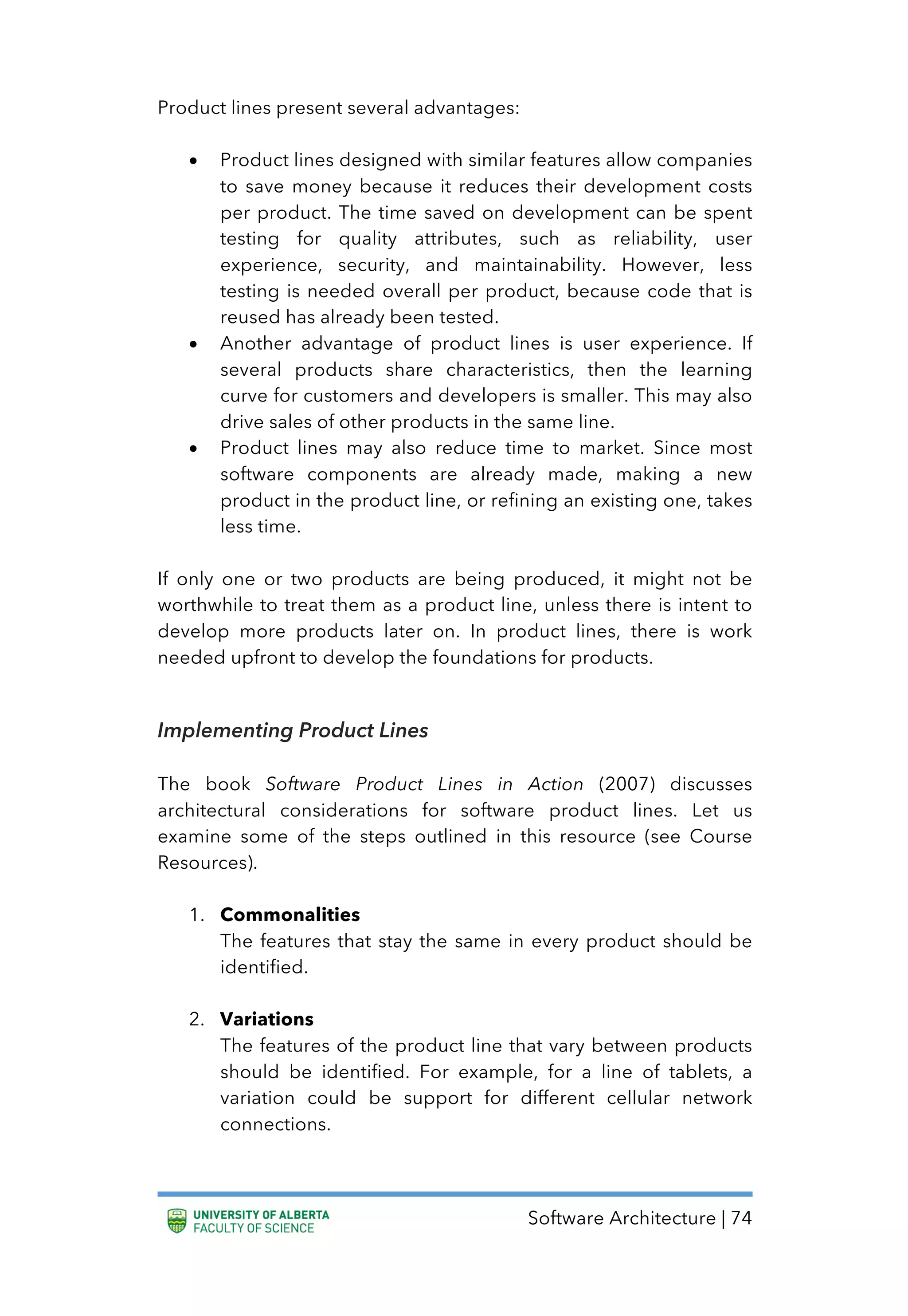 Software Architecture | 74
Product lines present several advantages:
• Product lines designed with similar features allow companies
to save money because it reduces their development costs
per product. The time saved on development can be spent
testing for quality attributes, such as reliability, user
experience, security, and maintainability. However, less
testing is needed overall per product, because code that is
reused has already been tested.
• Another advantage of product lines is user experience. If
several products share characteristics, then the learning
curve for customers and developers is smaller. This may also
drive sales of other products in the same line.
• Product lines may also reduce time to market. Since most
software components are already made, making a new
product in the product line, or refining an existing one, takes
less time.
If only one or two products are being produced, it might not be
worthwhile to treat them as a product line, unless there is intent to
develop more products later on. In product lines, there is work
needed upfront to develop the foundations for products.
Implementing Product Lines
The book Software Product Lines in Action (2007) discusses
architectural considerations for software product lines. Let us
examine some of the steps outlined in this resource (see Course
Resources).
1. Commonalities
The features that stay the same in every product should be
identified.
2. Variations
The features of the product line that vary between products
should be identified. For example, for a line of tablets, a
variation could be support for different cellular network
connections.
 