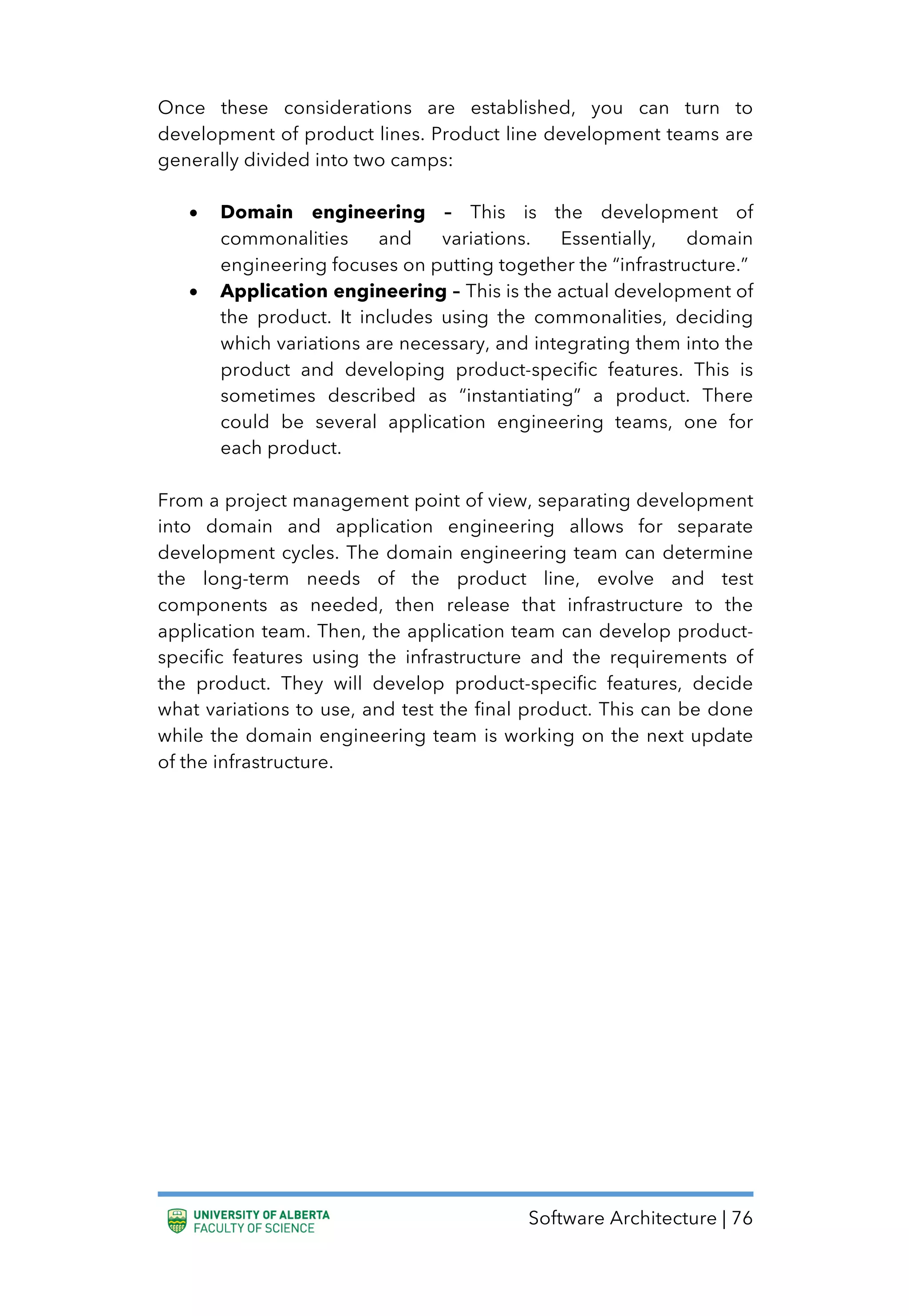 Software Architecture | 76
Once these considerations are established, you can turn to
development of product lines. Product line development teams are
generally divided into two camps:
• Domain engineering – This is the development of
commonalities and variations. Essentially, domain
engineering focuses on putting together the “infrastructure.”
• Application engineering – This is the actual development of
the product. It includes using the commonalities, deciding
which variations are necessary, and integrating them into the
product and developing product-specific features. This is
sometimes described as “instantiating” a product. There
could be several application engineering teams, one for
each product.
From a project management point of view, separating development
into domain and application engineering allows for separate
development cycles. The domain engineering team can determine
the long-term needs of the product line, evolve and test
components as needed, then release that infrastructure to the
application team. Then, the application team can develop product-
specific features using the infrastructure and the requirements of
the product. They will develop product-specific features, decide
what variations to use, and test the final product. This can be done
while the domain engineering team is working on the next update
of the infrastructure.
 