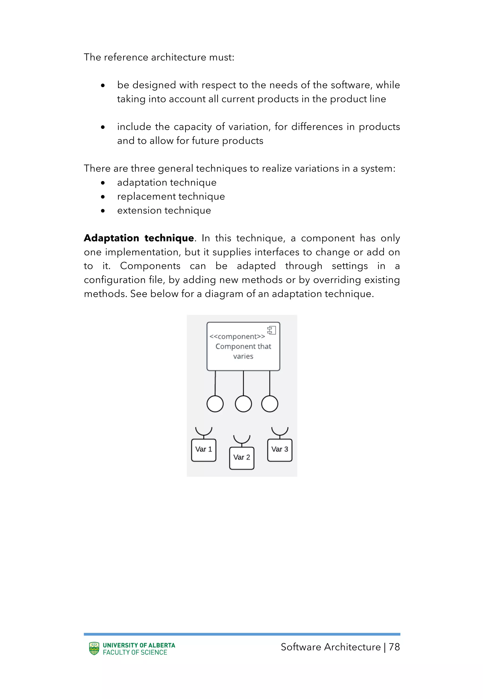 Software Architecture | 78
The reference architecture must:
• be designed with respect to the needs of the software, while
taking into account all current products in the product line
• include the capacity of variation, for differences in products
and to allow for future products
There are three general techniques to realize variations in a system:
• adaptation technique
• replacement technique
• extension technique
Adaptation technique. In this technique, a component has only
one implementation, but it supplies interfaces to change or add on
to it. Components can be adapted through settings in a
configuration file, by adding new methods or by overriding existing
methods. See below for a diagram of an adaptation technique.
 