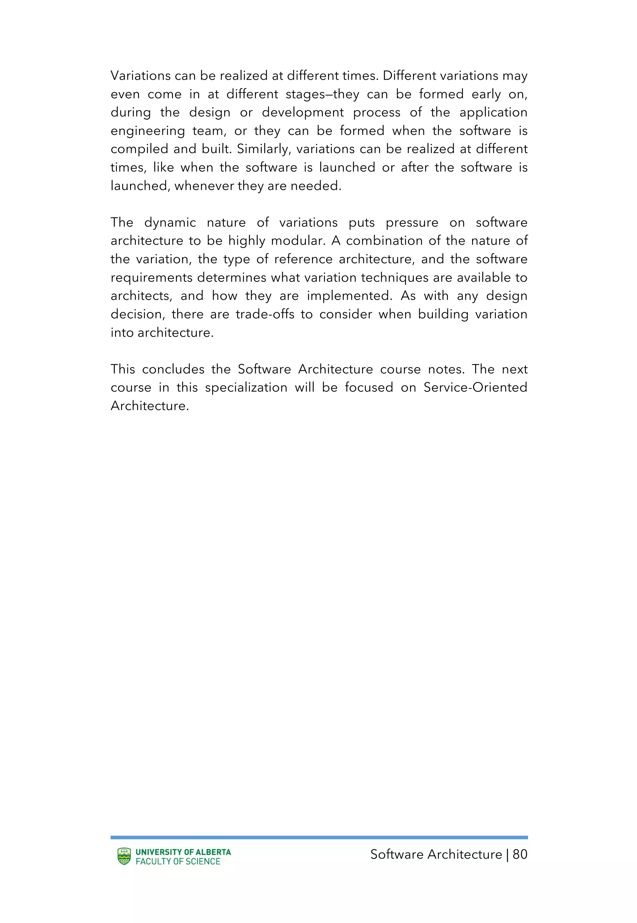 Software Architecture | 80
Variations can be realized at different times. Different variations may
even come in at different stages—they can be formed early on,
during the design or development process of the application
engineering team, or they can be formed when the software is
compiled and built. Similarly, variations can be realized at different
times, like when the software is launched or after the software is
launched, whenever they are needed.
The dynamic nature of variations puts pressure on software
architecture to be highly modular. A combination of the nature of
the variation, the type of reference architecture, and the software
requirements determines what variation techniques are available to
architects, and how they are implemented. As with any design
decision, there are trade-offs to consider when building variation
into architecture.
This concludes the Software Architecture course notes. The next
course in this specialization will be focused on Service-Oriented
Architecture.
 