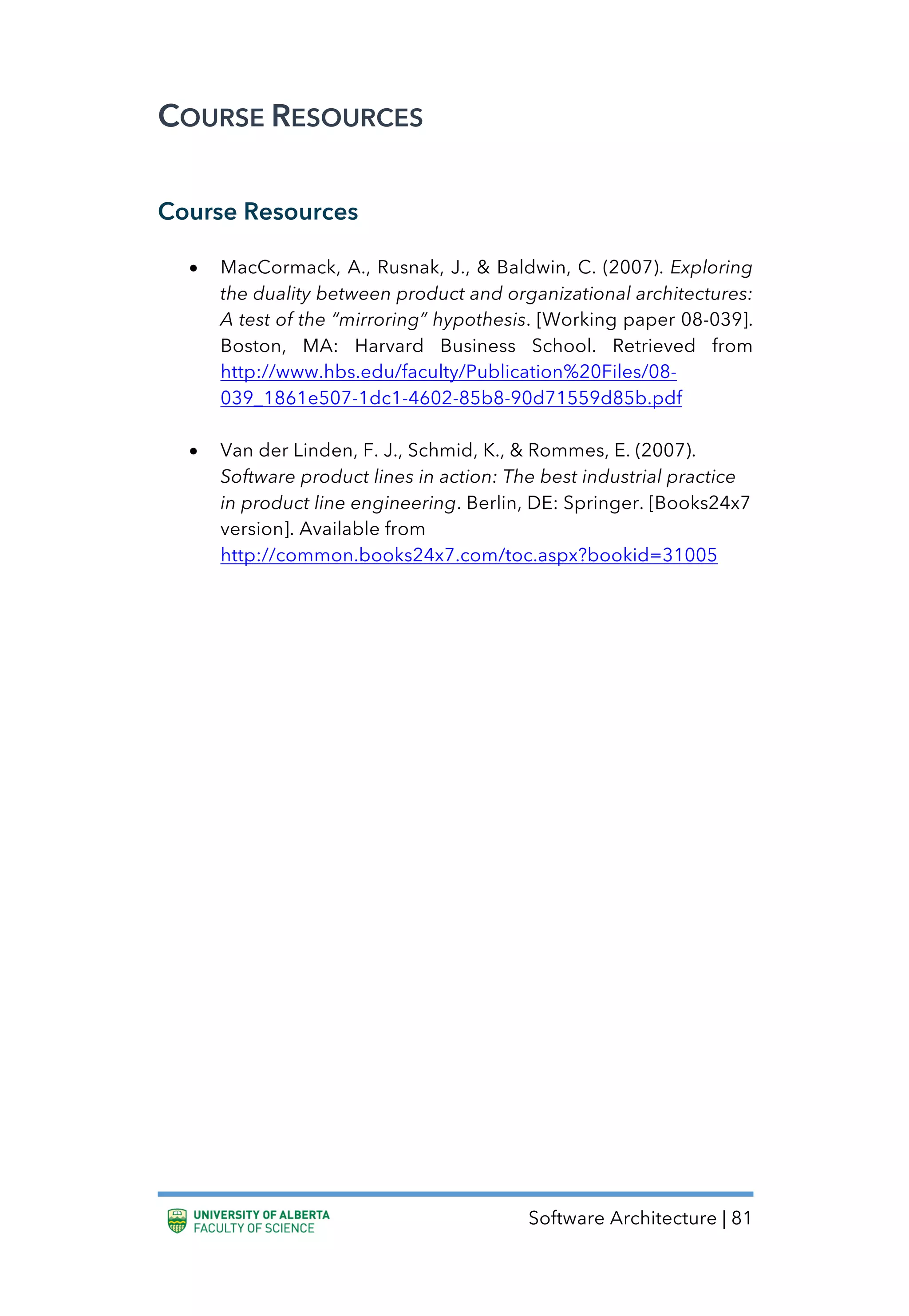 Software Architecture | 81
COURSE RESOURCES
Course Resources
• MacCormack, A., Rusnak, J., & Baldwin, C. (2007). Exploring
the duality between product and organizational architectures:
A test of the “mirroring” hypothesis. [Working paper 08-039].
Boston, MA: Harvard Business School. Retrieved from
http://www.hbs.edu/faculty/Publication%20Files/08-
039_1861e507-1dc1-4602-85b8-90d71559d85b.pdf
• Van der Linden, F. J., Schmid, K., & Rommes, E. (2007).
Software product lines in action: The best industrial practice
in product line engineering. Berlin, DE: Springer. [Books24x7
version]. Available from
http://common.books24x7.com/toc.aspx?bookid=31005
 