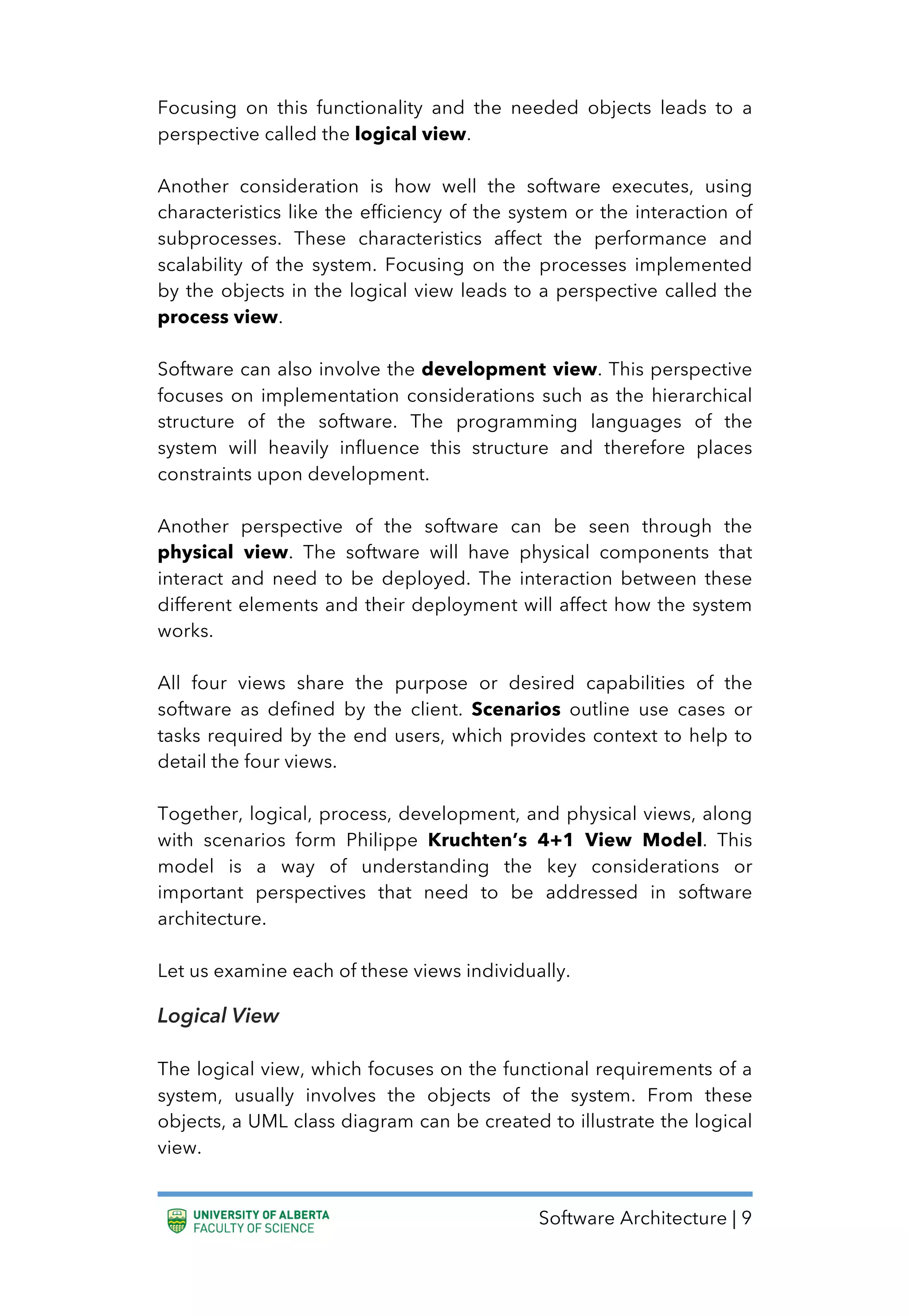 Software Architecture | 9
Focusing on this functionality and the needed objects leads to a
perspective called the logical view.
Another consideration is how well the software executes, using
characteristics like the efficiency of the system or the interaction of
subprocesses. These characteristics affect the performance and
scalability of the system. Focusing on the processes implemented
by the objects in the logical view leads to a perspective called the
process view.
Software can also involve the development view. This perspective
focuses on implementation considerations such as the hierarchical
structure of the software. The programming languages of the
system will heavily influence this structure and therefore places
constraints upon development.
Another perspective of the software can be seen through the
physical view. The software will have physical components that
interact and need to be deployed. The interaction between these
different elements and their deployment will affect how the system
works.
All four views share the purpose or desired capabilities of the
software as defined by the client. Scenarios outline use cases or
tasks required by the end users, which provides context to help to
detail the four views.
Together, logical, process, development, and physical views, along
with scenarios form Philippe Kruchten’s 4+1 View Model. This
model is a way of understanding the key considerations or
important perspectives that need to be addressed in software
architecture.
Let us examine each of these views individually.
Logical View
The logical view, which focuses on the functional requirements of a
system, usually involves the objects of the system. From these
objects, a UML class diagram can be created to illustrate the logical
view.
 