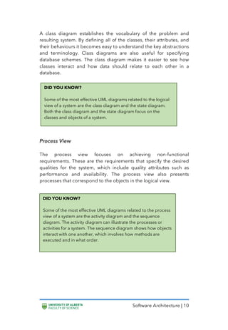 Software Architecture | 10
A class diagram establishes the vocabulary of the problem and
resulting system. By defining all of the classes, their attributes, and
their behaviours it becomes easy to understand the key abstractions
and terminology. Class diagrams are also useful for specifying
database schemes. The class diagram makes it easier to see how
classes interact and how data should relate to each other in a
database.
Process View
The process view focuses on achieving non-functional
requirements. These are the requirements that specify the desired
qualities for the system, which include quality attributes such as
performance and availability. The process view also presents
processes that correspond to the objects in the logical view.
DID YOU KNOW?
Some of the most effective UML diagrams related to the logical
view of a system are the class diagram and the state diagram.
Both the class diagram and the state diagram focus on the
classes and objects of a system.
DID YOU KNOW?
Some of the most effective UML diagrams related to the process
view of a system are the activity diagram and the sequence
diagram. The activity diagram can illustrate the processes or
activities for a system. The sequence diagram shows how objects
interact with one another, which involves how methods are
executed and in what order.
 