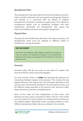 Software Architecture | 11
Development View
The development view describes the hierarchical software structure.
It also considers elements such as programming language, libraries,
and toolsets. It is concerned with the details of software
development and what is involved to support that. This extends to
management details such as scheduling, budgets, and work
assignments. Essentially, the development view covers the
hierarchical software structure and project management.
Physical View
The physical view handles how elements in the logical, process, and
development views must be mapped to different nodes or
hardware for running the system.
Scenarios
Scenarios align with the use cases or user tasks of a system and
show how the four other views work together.
For each scenario, there is a script that describes the sequence of
interactions between objects and processes. This involves the key
objects defined in the logical view, the processes described in the
process view, the hierarchy identified in the development view, and
the different nodes specified in the physical view. Scenarios relate
these elements to provide a complete picture.
None of the views are fully independent of each other, with
elements of some views connected to others. The 4+1 view model
can be molded to fit many situations to understand the architecture
of a software system. Being able to see a complex problem in many
different perspectives helps make your software more versatile.
DID YOU KNOW?
One of the most effective UML diagrams related to the physical
view of a system is the deployment diagram. It can express how
the pieces of a system are deployed onto hardware or execution
environments.
 