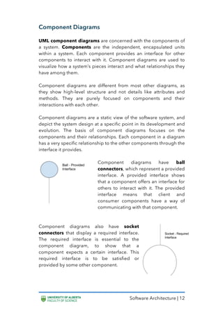 Software Architecture | 12
Component Diagrams
UML component diagrams are concerned with the components of
a system. Components are the independent, encapsulated units
within a system. Each component provides an interface for other
components to interact with it. Component diagrams are used to
visualize how a system’s pieces interact and what relationships they
have among them.
Component diagrams are different from most other diagrams, as
they show high-level structure and not details like attributes and
methods. They are purely focused on components and their
interactions with each other.
Component diagrams are a static view of the software system, and
depict the system design at a specific point in its development and
evolution. The basis of component diagrams focuses on the
components and their relationships. Each component in a diagram
has a very specific relationship to the other components through the
interface it provides.
Component diagrams have ball
connectors, which represent a provided
interface. A provided interface shows
that a component offers an interface for
others to interact with it. The provided
interface means that client and
consumer components have a way of
communicating with that component.
Component diagrams also have socket
connectors that display a required interface.
The required interface is essential to the
component diagram, to show that a
component expects a certain interface. This
required interface is to be satisfied or
provided by some other component.
 