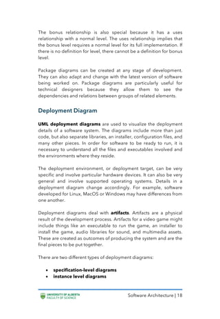 Software Architecture | 18
The bonus relationship is also special because it has a uses
relationship with a normal level. The uses relationship implies that
the bonus level requires a normal level for its full implementation. If
there is no definition for level, there cannot be a definition for bonus
level.
Package diagrams can be created at any stage of development.
They can also adapt and change with the latest version of software
being worked on. Package diagrams are particularly useful for
technical designers because they allow them to see the
dependencies and relations between groups of related elements.
Deployment Diagram
UML deployment diagrams are used to visualize the deployment
details of a software system. The diagrams include more than just
code, but also separate libraries, an installer, configuration files, and
many other pieces. In order for software to be ready to run, it is
necessary to understand all the files and executables involved and
the environments where they reside.
The deployment environment, or deployment target, can be very
specific and involve particular hardware devices. It can also be very
general and involve supported operating systems. Details in a
deployment diagram change accordingly. For example, software
developed for Linux, MacOS or Windows may have differences from
one another.
Deployment diagrams deal with artifacts. Artifacts are a physical
result of the development process. Artifacts for a video game might
include things like an executable to run the game, an installer to
install the game, audio libraries for sound, and multimedia assets.
These are created as outcomes of producing the system and are the
final pieces to be put together.
There are two different types of deployment diagrams:
• specification-level diagrams
• instance level diagrams
 