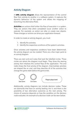 Software Architecture | 22
Activity Diagram
A UML activity diagram allows the representation of the control
flow from activity to another in a software system. It captures the
dynamic behaviour of the system and allows the mapping of
branching into alternative flows.
Activities are actions that further the flow of execution in a system.
They are actions that when completed cause another action to
execute. For example, an action can alter or create new objects.
These changes or actions can drive your application forward.
In order to create an activity diagram, you must:
1. Identify the activities.
2. Identify the respective conditions of the system’s activities.
Once activities and respective conditions have been determined,
the activity diagram can be created. There are a few major parts to
an activity diagram.
There are start and end notes that look like labelled circles. These
circles are where the diagram must begin. They show the starting
activity that initializes the control flow of the application. The end
node shows the final activity of the diagram. Intermediate activities
are shaped like an oval, and they describe all of the activities that
change the game state before the game ends.
Additionally, activity diagrams can include decision nodes. These
are diamonds that have an activity leading into it, and there is the
possibility of two alternative outcomes as the next activity. The
choice of outcome depends on how the condition on the decision
node evaluates. An example of a decision node can be seen below.
 