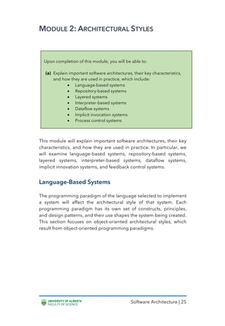 Software Architecture | 25
MODULE 2: ARCHITECTURAL STYLES
This module will explain important software architectures, their key
characteristics, and how they are used in practice. In particular, we
will examine language-based systems, repository-based systems,
layered systems, interpreter-based systems, dataflow systems,
implicit innovation systems, and feedback control systems.
Language-Based Systems
The programming paradigm of the language selected to implement
a system will affect the architectural style of that system. Each
programming paradigm has its own set of constructs, principles,
and design patterns, and their use shapes the system being created.
This section focuses on object-oriented architectural styles, which
result from object-oriented programming paradigms.
Upon completion of this module, you will be able to:
(a) Explain important software architectures, their key characteristics,
and how they are used in practice, which include:
• Language-based systems
• Repository-based systems
• Layered systems
• Interpreter-based systems
• Dataflow systems
• Implicit invocation systems
• Process control systems
 