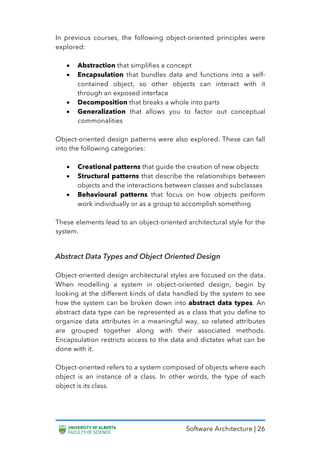 Software Architecture | 26
In previous courses, the following object-oriented principles were
explored:
• Abstraction that simplifies a concept
• Encapsulation that bundles data and functions into a self-
contained object, so other objects can interact with it
through an exposed interface
• Decomposition that breaks a whole into parts
• Generalization that allows you to factor out conceptual
commonalities
Object-oriented design patterns were also explored. These can fall
into the following categories:
• Creational patterns that guide the creation of new objects
• Structural patterns that describe the relationships between
objects and the interactions between classes and subclasses
• Behavioural patterns that focus on how objects perform
work individually or as a group to accomplish something
These elements lead to an object-oriented architectural style for the
system.
Abstract Data Types and Object Oriented Design
Object-oriented design architectural styles are focused on the data.
When modelling a system in object-oriented design, begin by
looking at the different kinds of data handled by the system to see
how the system can be broken down into abstract data types. An
abstract data type can be represented as a class that you define to
organize data attributes in a meaningful way, so related attributes
are grouped together along with their associated methods.
Encapsulation restricts access to the data and dictates what can be
done with it.
Object-oriented refers to a system composed of objects where each
object is an instance of a class. In other words, the type of each
object is its class.
 