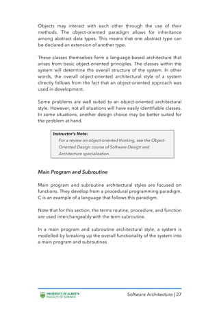 Software Architecture | 27
Objects may interact with each other through the use of their
methods. The object-oriented paradigm allows for inheritance
among abstract data types. This means that one abstract type can
be declared an extension of another type.
These classes themselves form a language-based architecture that
arises from basic object-oriented principles. The classes within the
system will determine the overall structure of the system. In other
words, the overall object-oriented architectural style of a system
directly follows from the fact that an object-oriented approach was
used in development.
Some problems are well suited to an object-oriented architectural
style. However, not all situations will have easily identifiable classes.
In some situations, another design choice may be better suited for
the problem at hand.
Instructor’s Note:
For a review on object-oriented thinking, see the Object-
Oriented Design course of Software Design and
Architecture specialization.
Main Program and Subroutine
Main program and subroutine architectural styles are focused on
functions. They develop from a procedural programming paradigm.
C is an example of a language that follows this paradigm.
Note that for this section, the terms routine, procedure, and function
are used interchangeably with the term subroutine.
In a main program and subroutine architectural style, a system is
modelled by breaking up the overall functionality of the system into
a main program and subroutines
 