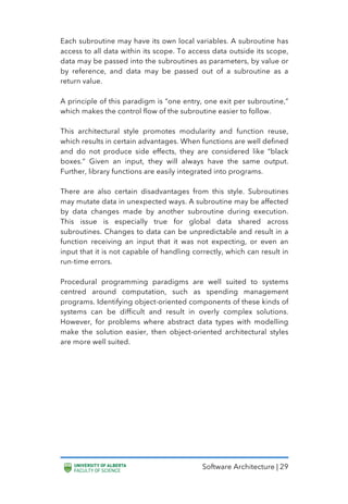 Software Architecture | 29
Each subroutine may have its own local variables. A subroutine has
access to all data within its scope. To access data outside its scope,
data may be passed into the subroutines as parameters, by value or
by reference, and data may be passed out of a subroutine as a
return value.
A principle of this paradigm is “one entry, one exit per subroutine,”
which makes the control flow of the subroutine easier to follow.
This architectural style promotes modularity and function reuse,
which results in certain advantages. When functions are well defined
and do not produce side effects, they are considered like “black
boxes.” Given an input, they will always have the same output.
Further, library functions are easily integrated into programs.
There are also certain disadvantages from this style. Subroutines
may mutate data in unexpected ways. A subroutine may be affected
by data changes made by another subroutine during execution.
This issue is especially true for global data shared across
subroutines. Changes to data can be unpredictable and result in a
function receiving an input that it was not expecting, or even an
input that it is not capable of handling correctly, which can result in
run-time errors.
Procedural programming paradigms are well suited to systems
centred around computation, such as spending management
programs. Identifying object-oriented components of these kinds of
systems can be difficult and result in overly complex solutions.
However, for problems where abstract data types with modelling
make the solution easier, then object-oriented architectural styles
are more well suited.
 